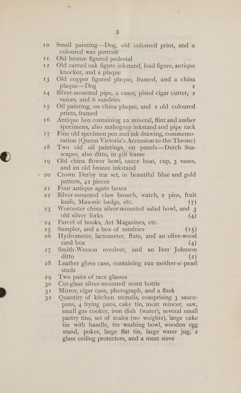 II I2 ee: 14 uw 16 17 18 19 21 22 AG) 24 25 26 27 a9 30 31 22 3 coloured wax portrait Old bronze figured pedestal Old carved oak mee inkstand, lead figure, iGaliquc knocker, and a plaque Old copper figured plaque, framed, and a china plaque—Dog 2 Silver-mounted pipe, z cases, pistol cigar cutter, 2 razors, and 6 sundries Oil painting, on china plaque, and 2 old coloured prints, framed Antique box containing 20 mineral, flint and amber specimens, also mahogany inkstand and pipe rack Fine old specimen pen and ink drawing, commemo- ration (Queen Victoria’s Accession to the ‘hrone) Two old oil paintings, on el Ra wing Sea- scapes, also ditto, in gilt frame Old china flower bowl, sauce boat, cup, 3 vases, and an old bronze inkstand Crown Derby tea set, in beautiful blue and gold pattern, 42 pieces Four antique agate boxes Silver-mounted claw brooch, watch, 2 pins, fruit knife, Masonic badge, ete. +7) Worcester china silver-mounted salad bowl, and 3 old silver forks (4) Parcel of books, Art Magazines, etc. Sampler, and a box of sundries (15). Hydrometer, lactometer, flute, and an olive-wood card box (4) Smith-Wesson revolver, and an Iver Johnson ditto (2) Leather glove case, containing too mother-o’ -pearl studs Two pairs of race glasses Cut-glass silver-mounted scent bottle Mirror, cigar case, photograph, and a flask Quantity of kitchen utensils, comprising 3 sauce- pans, 4 frying pans, cake tin, meat mincer, saw, small gas cooker, iron dish (water), several small pastry tins, set of scales (no weights), large cake tin with handle, tin washing bowl, wooden egg stand, poker, large flat tin, large water jug, 2 glass ceiling protectors, and a meat sieve