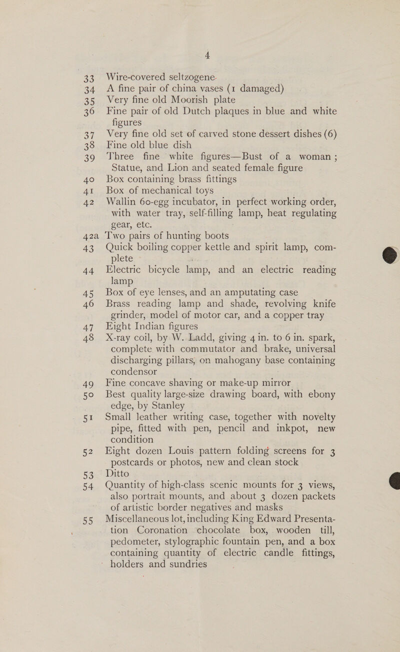 4 Wire-covered seltzogene A fine pair of china vases (1 damaged) Very fine old Moorish plate Fine pair of old Dutch plaques in blue and white figures Very fine old set of carved stone dessert dishes (6) Fine old blue dish Three fine white figures—Bust of a woman ; Statue, and Lion and seated female figure Box containing brass fittings Box of mechanical toys Wallin 60-egg incubator, in perfect working order, with water tray, self-filling lamp, heat regulating gear, tC. 7 43 44 45 46 47 48 49 50° 51 52 53 54 55 Quick boiling copper kettle and spirit lamp, com- plete , Electric bicycle lamp, and an electric reading lamp Box of eye lenses, and an amputating case Brass reading lamp and shade, revolving knife grinder, model of motor car, and a copper tray Eight Indian figures X-ray coil, by W. Ladd, giving 4 in. to 6 in. spark, complete with commutator and brake, universal discharging pillars, on mahogany base containing condensor Fine concave shaving or make-up mirror Best quality large-size drawing board, with ebony edge, by Stanley Small leather writing case, together with novelty pipe, fitted with pen, pencil and inkpot, new condition Eight dozen Louis pattern folding screens for 3 postcards or photos, new and clean stock Ditto | Quantity of high-class scenic mounts for 3 views, also portrait mounts, and about 3 dozen packets of artistic border negatives and masks Miscellaneous lot, including King Edward Presenta- tion Coronation chocolate box, wooden till, pedometer, stylographic fountain pen, and a box containing quantity of electric candle fittings,  