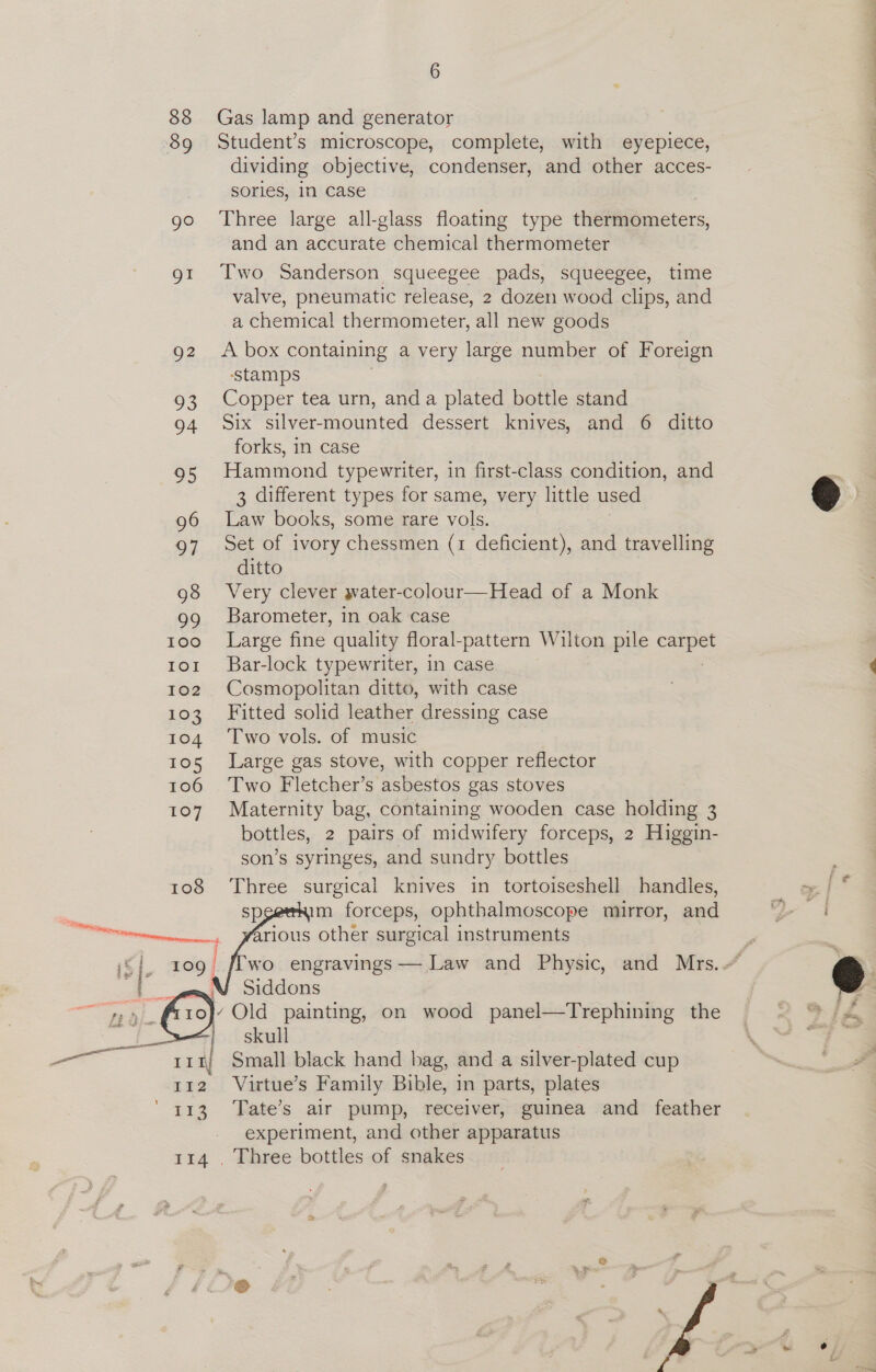 88 89 go Q2 a3 94 95 96 97 98 99 100 IOI 102 103 104 105 106 107 6 Gas lamp and generator Student’s microscope, complete, with eyepiece, — dividing objective, condenser, and other acces- sories, in case Three large all-glass floating type thetinémeters, and an accurate chemical thermometer Two Sanderson squeegee pads, squeegee, time valve, pneumatic release, 2 dozen wood clips, and a chemical thermometer, all new goods A box containing a very large number of Foreign ‘stamps Copper tea urn, and a plated bottle stand Six silver-mounted dessert knives, and 6 ditto forks, in case Hammond typewriter, in first-class condition, and 3 different types for same, very little used age books, some rare vols. Set of ivory chessmen (1 deficient), and travelling ditto Very clever water-colour—Head of a Monk Barometer, in oak case Large fine quality floral-pattern Wilton pile a Bar-lock typewriter, in case Cosmopolitan ditto, with case Fitted solid leather dressing case Two vols. of music Large gas stove, with copper reflector Two Fletcher’s asbestos gas stoves Maternity bag, containing wooden case holding 3 bottles, 2 pairs of midwifery forceps, 2 Higgin- son’s syringes, and sundry bottles Three surgical knives in tortoiseshell handles, m forceps, ophthalmoscope mirror, and rious other surgical instruments wo engravings — Law and Physic, and Mrs.” Siddons Old painting, on wood panel—Trephining the skull Small black hand bag, and a silver-plated cup Virtue’s Family Bible, in parts, plates Tate’s air pump, receiver, guinea and feather experiment, and other apparatus    