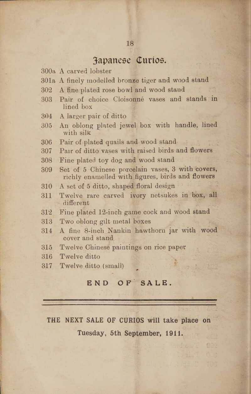 Japanese Curios. 302 303 304 305 306 307 308 309 310 dll O12 313 ol4 O15 d16 O17 A fine plated rose bowl and wood stand Pair of choice Cloisonné vases and stands in lined box A larger pair of ditto An oblong plated jewel box with handle, lined with silk Pair of plated quails and wood stand : Pair of ditto vases with raised birds and flowers Fine plated toy dog and wood stand Set of 5 Chinese porcelain vases, 3 with covers, richly enamelled with figures, birds and flowers A set of 5 ditto, shaped floral design Twelve rare carved ivory netsukes in box, all different Fine plated 12-inch game cock ane por stand Two oblong gilt metal boxes A fine 8-inch Nankin hawthorn jar with wood cover and stand Twelve Chinese paintings on rice paper Twelve ditto Twelve ditto (small) % es END OF SALE.   Tuesday, 5th September, 1911. 