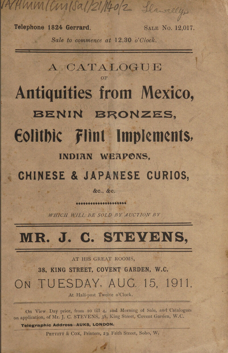   eng ci MOG Se hall Va oe  a “Telephone 1824, Gerrard. i ‘SALE No, 12 ele = Cs : Sale to. commence at 12. 30 o ‘Clock.  ‘Antiquities from Mexico, BENIN IBRONZES, | Eolithic Flint: Implements, = INDIAN WEAPONS, . - CHINESE &amp; JAPANESE CURIOS, eee eee. — &amp;e., te: Ro eae seavaseasonsonnesend —- WHICH WILL BE SOLD BY rerio BY MR. &amp; C. STEVENS, eS AT HIS GREAT ROOMS, “38, KING STREET, COVENT GARDEN, W.C. ON “TUESDAY, AUG, 15, 1911 At Halt- -past Tweive o’ Clock.       ~ On View. Day pede anh 10 tin 4, and Morning of Sale, nak Calaloaibe on application, of Mr. J. C. STEVENS, 335 King Street, Covent Garden, W.C. if Telegraphic Address—AUKS, LONDON. ——_—  : PerrittT &amp; Cox, Bei ters: 23% Frith Street, Soho, Wy ©