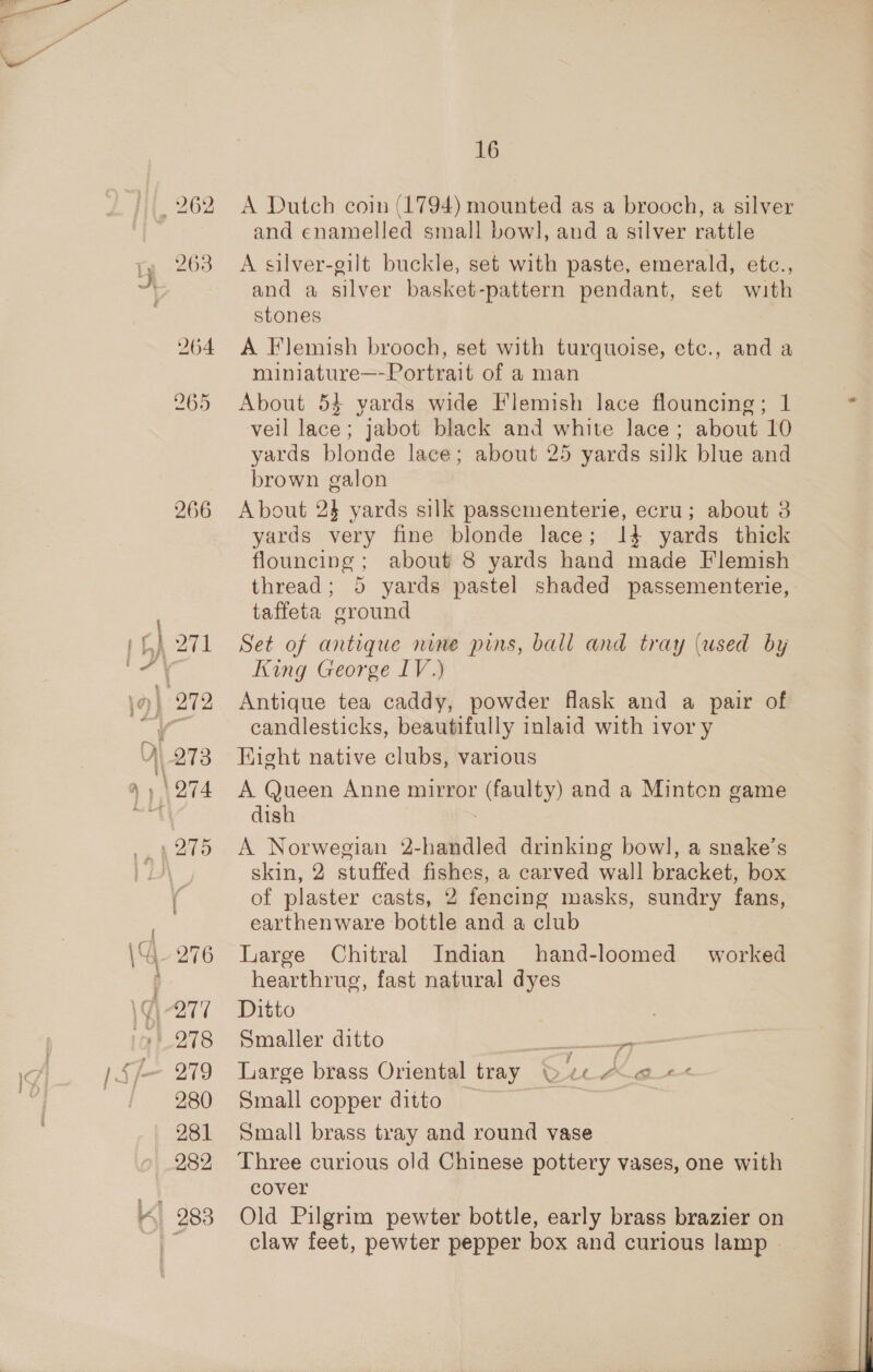 266 276 279 280 281 282 16 A Dutch coin (1794) mounted as a brooch, a silver and enamelled small bowl, and a silver rattle A silver-gilt buckle, set with paste, emerald, etc., and a silver basket-pattern pendant, set with stones A Flemish brooch, set with turquoise, etc., and a miniature—-Portrait of a man About 53 yards wide Flemish lace flouncing; 1 vell lace; jabot black and white lace; about 10 yards blonde lace; about 25 yards silk blue and brown galon About 24 yards silk passementerie, ecru; about 3 yards very fine blonde lace; 14 yards thick flouncing ; about 8 yards hand made Flemish thread; 5 yards pastel shaded passementerie, taffeta ground Set of antique nine pins, ball and tray (used by King George LV.) Antique tea caddy, powder flask and a pair of candlesticks, beautifully inlaid with ivory Hight native clubs, various A Queen Anne mirror (faulty) and a Mintcn game dish A Norwegian 2-handled drinking bowl, a snake’s skin, 2 stuffed fishes, a carved wall bracket, box of plaster casts, 2 fencing masks, sundry fans, earthenware bottle and a club Large Chitral Indian hand-loomed worked hearthrug, fast natural dyes Ditto ! Smaller ditto Shere” Large brass Oriental tray Qe “ce -&lt; Small copper ditto _ | Small brass tray and round vase Three curious old Chinese pottery vases, one with cover Old Pilgrim pewter bottle, early brass brazier on claw feet, pewter pepper box and curious lamp
