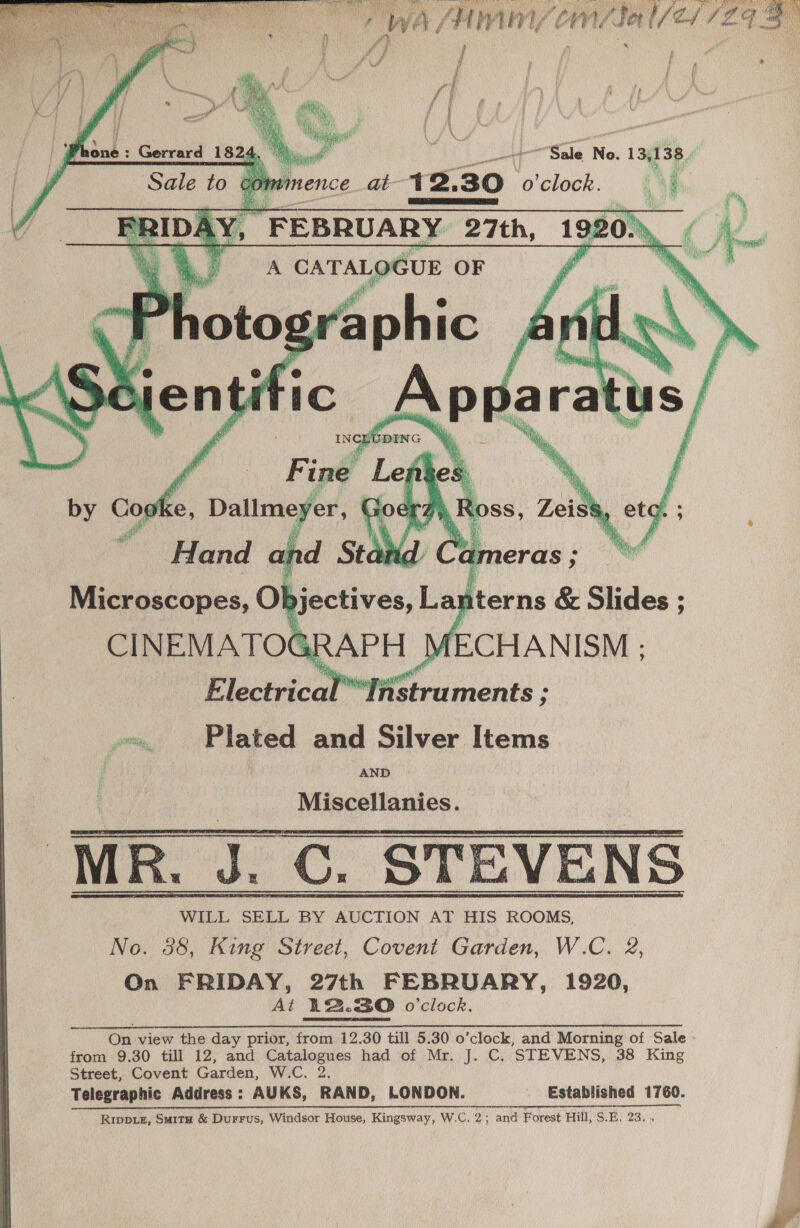  Microscopes, J jectives, Lanterns &amp; Slides CINEMATOGRAPH MECHANISM ; Electrical’’Instruments ; Plated and Silver Items AND Miscellanies. we  WILL SELL BY AUCTION AT HIS ROOMS, No. 38, King Street, Covent Garden, W.C. 2, On FRIDAY, 27th FEBRUARY, 1920, At 122.30 o'clock. On view the day prior, from 12.30 till 5.30 o’clock, and Morning of Sale - from 9.30 till 12, and Catalogues had of Mr. J. C. STEVENS, 38 King Street, Covent Garden, W.C. 2. Telegraphic Address: AUKS, RAND, LONDON. Established 1760. NAR i 2 CR SSS CRS NEE Gc TL a Me iit an ES NR SL Ripptez, Smitu &amp; Durrus, Windsor House, Kingsway, W.C. 2; and Forest Hill, SB; 23,»  