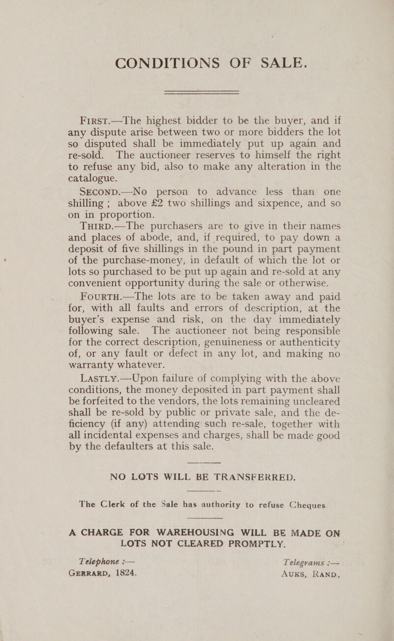 CONDITIONS OF SALE. First.—The highest bidder to be the buyer, and if any dispute arise between two or more bidders the lot so disputed shall be immediately put up again and re-sold. The auctioneer reserves to himself the right to refuse any bid, also to make any alteration in the catalogue. SECOND.—No person to advance less than one shilling ; above £2 two shillings and sixpence, and so on in proportion. THIRD.—The purchasers are to give in their names and places of abode, and, if required, to pay down a deposit of five shillings in the pound in part payment of the purchase-money, in default of which the lot or lots so purchased to be put up again and re-sold at any convenient opportunity during the sale or otherwise. FourtTH.—The lots are to be taken away and paid for, with all faults and errors of description, at the buyer’s expense and risk, on the day immediately following sale. The auctioneer not being responsible for the correct description, genuineness or authenticity of, or any fault or defect in any lot, and making no warranty whatever. LastLy.—Upon failure of complying with the above conditions, the money deposited in part payment shall be forfeited to the vendors, the lots remaining uncleared shall be re-sold by public or private sale, and the de- ficiency (if any) attending such re-sale, together with all incidental expenses and charges, shall be made good by the defaulters at this sale. NO LOTS WILL BE TRANSFERRED.  The Clerk of the Sale has authority to refuse Cheques.  A CHARGE FOR WAREHOUSING WILL BE MADE ON LOTS NOT CLEARED PROMPTLY. Telephone :— Telegrams :— GERRARD, 1824. AUKS, RAND,