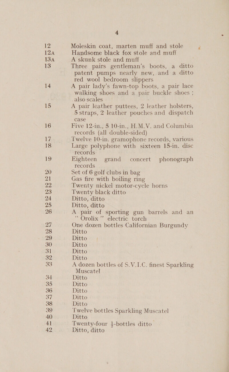 12 IZA 134 13 14 15 16 Iie: 18 19 22 23 24 25 26 ri4| 28 29 30 3] 32 33 34 35 36 37 38 39 40 4] 42 4 Moleskin coat, marten muff and stole Handsome black fox stole and muff A skunk stole and muff Three pairs gentleman’s boots, a ditto patent pumps nearly new, and a ditto red wool bedroom slippers A pair lady’s fawn-top boots, a pair lace walking shoes and a pair buckle shoes ; _also scales A pair leather puttees, 2 leather holsters, 5S straps, 2 leather pouches and dispatch case Five 12-in., 5 10-in., H.M.V. and Columbia records (all double-sided) Twelve 10-in. gramophone records, various Large polyphone with sixteen 15-in. disc records Eighteen grand concert phonograph records Gas fire with boiling ring Twenty nickel motor-cycle horns Twenty black ditto Ditto, ditto Ditto, ditto A pair of sporting gun barrels and an Orolix velectrie: toreh One dozen bottles Californian Burgundy Ditto Ditto Ditto Ditto Ditto | A dozen bottles of S.V.I.C. finest Sparkling Muscatel ? | Ditto Ditto Ditto Ditto Ditto Twelve bottles Sparkling Muscatel Ditto Twenty-four }$-bottles ditto Ditto, ditto &amp;