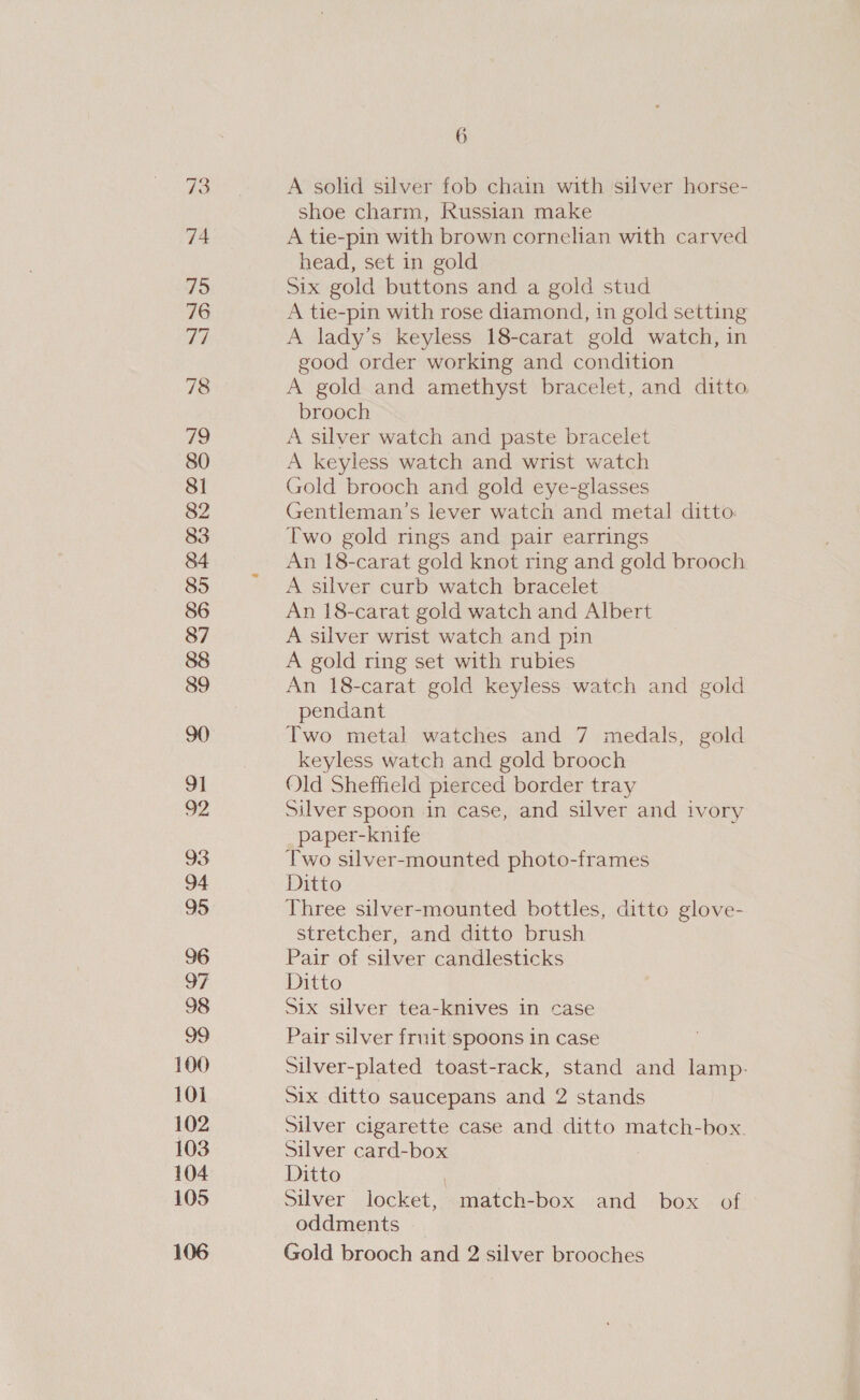 78 a 80 81 82 83 84 85 86 87 89 91 92 93 94 95 96 97 98 100 101 102 103 104 105 106 6 A solid silver fob chain with ‘silver horse- shoe charm, Russian make A tie-pin with brown cornelian with carved head, set in gold Six gold buttons and a gold stud A tie-pin with rose diamond, in gold setting A lady’s keyless 18-carat gold watch, in good order working and condition A gold and amethyst bracelet, and ditto brooch A silver watch and paste bracelet A keyless watch and wrist watch Gold brooch and gold eye-glasses Gentleman’s lever watch and metal ditto. Two gold rings and pair earrings An 18-carat gold knot ring and gold brooch A silver curb watch bracelet An 18-carat gold watch and Albert A silver wrist watch and pin A gold ring set with rubies An 18-carat gold keyless watch and gold pendant Two metal watches and 7 medals, gold keyless watch and gold brooch Old Sheffield pierced border tray Silver spoon in case, and silver and ivory paper-knife Two silver-mounted photo-frames Ditto Three silver-mounted bottles, ditto glove- stretcher, and ditto brush Pair of silver candlesticks Ditto Six silver tea-knives in case Pair silver fruit spoons in case Silver-plated toast-rack, stand and lamp. Six ditto saucepans and 2 stands Silver cigarette case and ditto match-box. Silver card-box Ditto Silver locket, match-box and box of oddments Gold brooch and 2 silver brooches