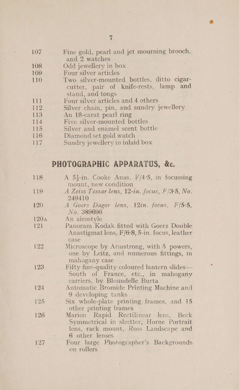 107 108 109 110 118 Lig 120 1204 121 127 y; Fine gold, pearl and jet mourning brooch, and 2 watches Odd jewellery in box Four silver articles Two silver-mounted bottles, ditto cigar- cutter, pair of knife-rests, lamp and stand, and tongs Four silver articles and 4 others Silver chain, pin, and sundry jewellery An 18-carat pearl ring Five silver-mounted bottles Silver and enamel scent bottle Diamond set gold watch Sundry jewellery in inlaid box A 54-in. Cooke Anas. F/4°5, in focussing mount, new condition A Zeiss Tessar lens, 12-in. focus, F/3-5, No. 249410 A Goerz Dagor lens, 12in. focus, F/5-5, No. 389696 An airostyle Panoram Kodak fitted with Goerz Double Anastigmat lens, F/6-8, 5-in. focus, leather case Microscope by Armstrong, with 5 powers, one by Leitz, and numerous fittings, in mahogany case Fifty fine-quality coloured lantern slides— South of France, etc., in mahogany carriers, by Bloundelle Burta Automatic Bromide Printing Machine and 9 developing tanks Six whole-plate printing frames, and 15 other printing frames Marion Rapid Rectilinear lens, Beck Symmetrical in shutter, Horne Portrait lens, rack mount, Ross Landscape and 6 other lenses Four large Photographer’s Backgrounds. on rollers