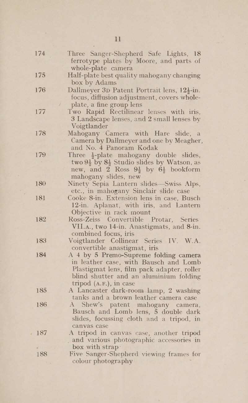 175 176 erie) 178 yi 180 181 182 183 184 186 188 pa Three Sanger-Shepherd Safe Lights, 18 ferrotype plates by Moore, and parts of whole-plate camera Half-plate best quality mahogany changing box by Adams : Dallmeyer 3p Patent Portrait lens, 124-in. focus, diffusion adjustment, covers whole- plate, a fine group lens Two Rapid Rectilinear lenses with iris, 3 Landscape lenses, and 2 small lenses by Voigtlander | Mahogany Camera with Hare slide, a Camera by Dallmeyer and one by Meagher, and No. 4 Panoram Kodak Three 4$-plate mahogany doubie slides, two 94 by 84 Studio slides by Watson, as new, and 2 Ross 94 by 64 bookform mahogany slides, new Ninety Sepia Lantern slides—Swiss Alps, etc., in mahogany Sinclair slide case Cooke 8-in. Extension lens in case, Busch 12-in. Aplanat, with iris, and Lantern Objective in rack mount Ross-Zeiss Convertible Protar, Series VII.a., two 14-in. Anastigmats, and 8-in. combined focus, iris . Voigtlander Collinear Series IV. W.A. convertible anastigmat, iris A 4 by 5 Premo-Supreme folding camera in leather case, with Bausch and Lomb Plastigmat lens, film pack adapter, roller blind shutter and an aluminium folding tripod (A.F.), in case A Lancaster dark-room lamp, 2 washing. tanks and a brown leather camera case A Shew’s patent mahogany camera, Bausch and Lomb lens, 5 double dark slides, focussing cloth and a tripod, in canvas case A tripod in canvas case, another tripod _and various photographic accessories in box with strap: Five Sanger-Shepherd viewing frames for colour photography