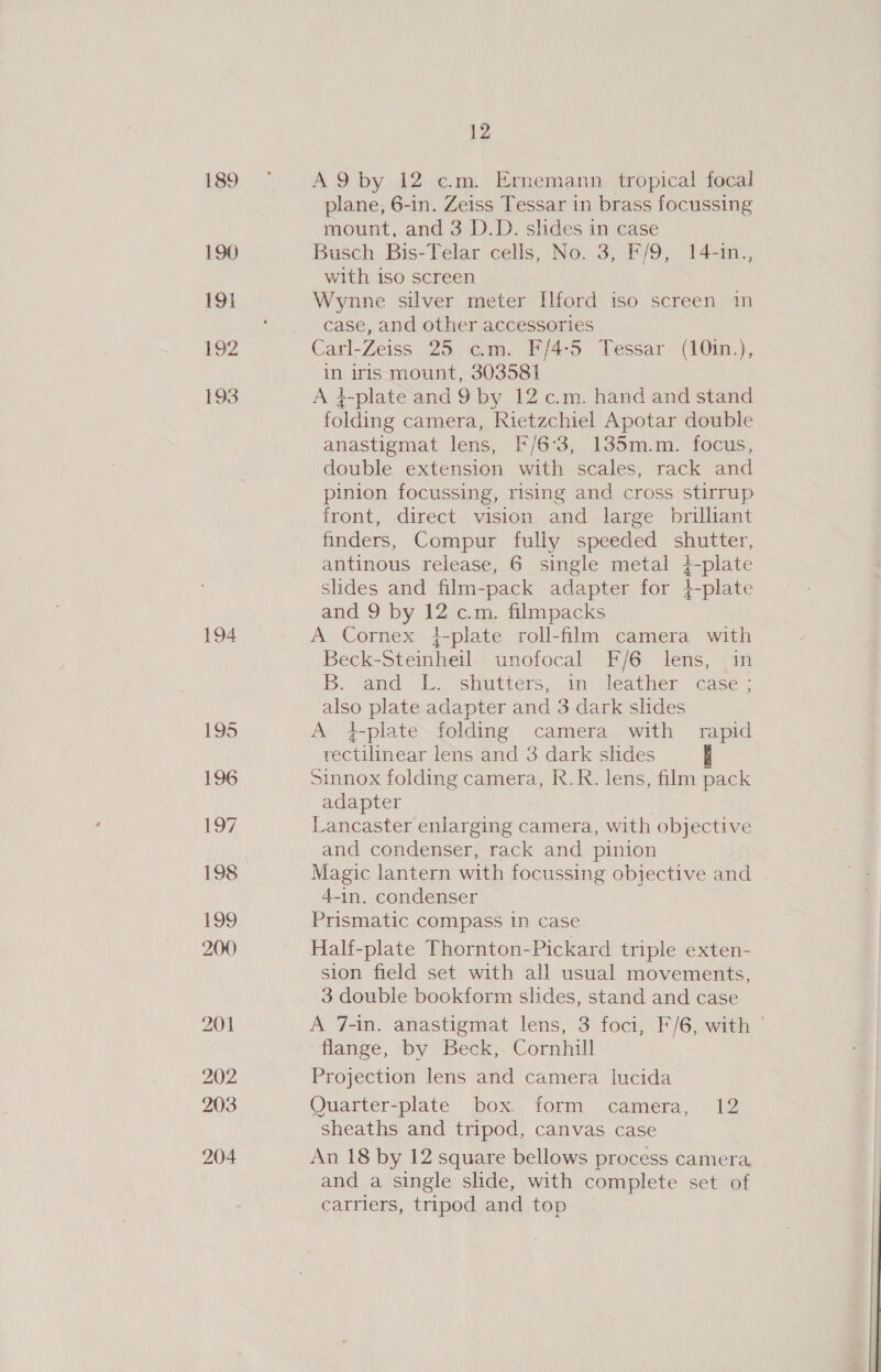 189 190 19} 192 193 194 195 196 197 198 199 200 202 203 204 12 A9 by 12 cm. Ernemann tropical focal plane, 6-in. Zeiss Tessar in brass focussing mount, and 3 D.D. slides in case Busch Bis-Telar cells, No. 3, F/9, 14-in., with iso screen Wynne silver meter Ilford iso screen in case, and other accessories Carl-Zeiss 25 cm. F/4-5 Tessar (10in.), in iris mount, 303581 A }-plate and 9 by 12 c.m. hand and stand folding camera, Rietzchiel Apotar double anastigmat lens, F/6°3, 135m.m. focus, double extension with scales, rack and pinion focussing, rising and cross stirrup front, direct vision and large brilliant finders, Compur fully speeded ores antinous release, 6 single metal 4-plate slides and film- -pack apes for 4-plate and 9 by 12 c.m. filmpacks A Cornex i-plate roll-film camera with Beck-Steinheil unofocal F/6 lens, in Bb; “and. E. “shutters. 1m. Jeather ‘case. also plate adapter and 3 dark slides A +-plate folding camera with rapid rectilinear lens and 3 dark slides sinnox folding camera, R.R. lens, film pack adapter Lancaster enlarging camera, with objective and condenser, rack and pinion Magic lantern with focussing objective and 4-in. condenser Prismatic compass In case Half-plate Thornton-Pickard triple exten- sion field set with all usual movements, 3 double bookform slides, stand and case flange, by Beck,. Cornhill Projection lens and camera lucida Quarter-plate box. form camera, 12 sheaths and tripod, canvas case An 18 by 12 square bellows process camera and a single slide, with complete set of carriers, tripod and top