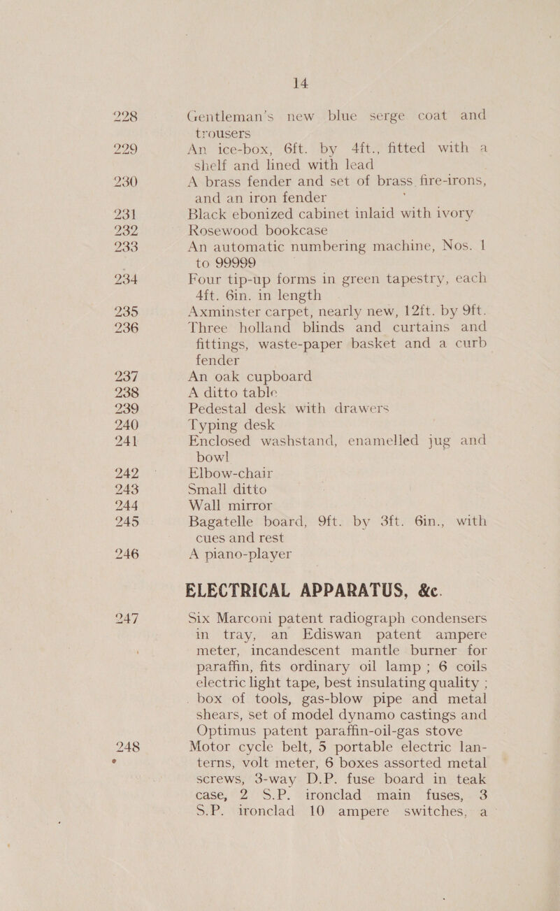 230 23] 232 233 234 235 236 237 238 239 240 241 242 243 244 245 246 247 14 Gentleman’s new blue serge coat and trousers An ice-box, 6ft. by 4ft.j fitted with a shelf and lined with lead A brass fender and set of brass. fire-irons, and an iron fender Black ebonized cabinet inlaid with ivory Rosewood bookcase An automatic numbering machine, Nos. | to 99999 Four tip-up forms in green tapestry, each Aft. Gin. in length Axminster carpet, nearly new, 12it. by 9ft. Three holland blinds and curtains and fittings, waste-paper basket and a curb fender An oak cupboard A ditto table Pedestal desk with drawers Typing desk Enclosed washstand, enamelled jug and bowl Elbow-chair Small ditto Wall mirror Bagatelle board, 9ft. by 3ft. 6in., with cues and rest A piano-player ELECTRICAL APPARATUS, &amp;c. Six Marconi patent radiograph condensers in tray, an Ediswan patent ampere meter, incandescent mantle burner for paraffin, fits ordinary oil lamp; 6 coils electric light tape, best insulating quality ; . box of tools, gas-blow pipe and metal shears, set of model dynamo castings and Optimus patent paraffin-oil-gas stove Motor cycle belt, 5 portable electric lan- terns, volt meter, 6 boxes assorted metal screws, 3-way D.P. fuse board in teak case, 2°°S.P. “ironclad. main fuses, .-3 SP. \dronclad)10 ampere . switches;sa~