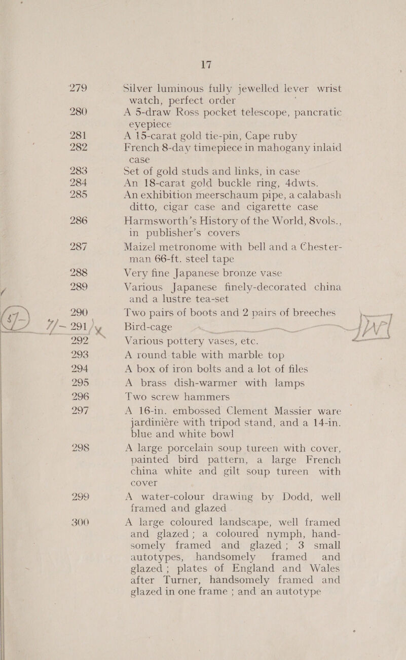 298 299 300 17 Silver luminous fully jewelled lever wrist watch, perfect order A 5-draw Ross pocket telescope, pancratic eyeplece A 15-carat gold tie-pin, Cape ruby French 8-day timepiece in mahogany inlaid case Set of gold studs and links, in case An 18-carat gold buckle ring, 4dwts. An exhibition meerschaum pipe, a calabash ditto, cigar case and cigarette case Harmsworth’s History of the World, 8vols., in publisher’s covers Maizel metronome with bell anda Cnet. man 66-ft. steel tape Very fine Japanese bronze vase Various Japanese finely-decorated china and a lustre tea-set Two pairs of boots and 2 pairs of breeches bBird-cage i Various pottery vases, ‘etc. A round-table with marble top | A box of iron bolts and a lot of files A brass dish-warmer with lamps Two screw hammers A 16-in. embossed Clement Massier ware jardiniére with tripod stand, and a 14-in. blue and white bowl A large porcelain soup tureen with cover, painted bird pattern, a large French china white and gilt soup tureen with cover A water-colour drawing by Dodd, well framed and glazed A large coloured landscape, well framed and glazed; a coloured nymph, hand- somely framed and glazed; 3 small autotypes, handsomely framed and glazed ; plates of England and Wales after Turner, handsomely framed and glazed in one frame ; and an autotype