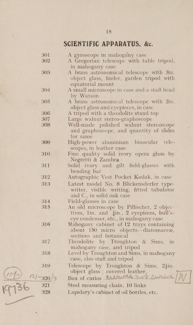 = t ‘ eit — Als 304 305 306 307 308 309 310 311 312 313 314 315 316 SAY. 318 321 328 18 SCIENTIFIC APPARATUS, &amp;c. — A gyroscope in mahogany case A Gregorian telescope with table tripod, in mahogany case A brass astronomical telescope with 3in. object glass, finder, garden tripod with equatorial mount A small microscope in case and a staff head by Watson A brass astronomical telescope with 2in. object glass and eyepieces, in case A tripod with a theodolite stand top Large walnut stereo-graphoscope Well-made polished walnut stereoscope and graphoscope, and quantity of slides for same High-power aluminium binocular _ tele- scopes, in leather case Fine quality solid ivory opera glass by Negretti &amp; Zambra Solid ivory and gilt field-glasses with bending bar | Autographic Vest Pocket Kodak, in case Latest model No. 8 Blickensderfer type- writer, visible writing, fitted tabulator and C., in solid oak case Field-glasses in case An old microscope by Pillischer, 2 objec- tives, lin. and Hin., 2 eyepieces, bull’s- eye condenser, etc., in mahogany case Mahogany cabinet of 12 trays containing about i50 micro objects—diatomacee, sections and botanical Theodolite by. Troughton &amp; Sims, in mahogany case, and tripod Level by Troughton and Sims, in mahogany case, also staff and tripod Telescope by Troughton &amp; Sims, 24in. object glass ; covered leather Be epee: Box of curios «eetihat Ms ea Lala tis | i f Steel measuring chain, 10 links Lapidary’s cabinet of oil bottles, etc.