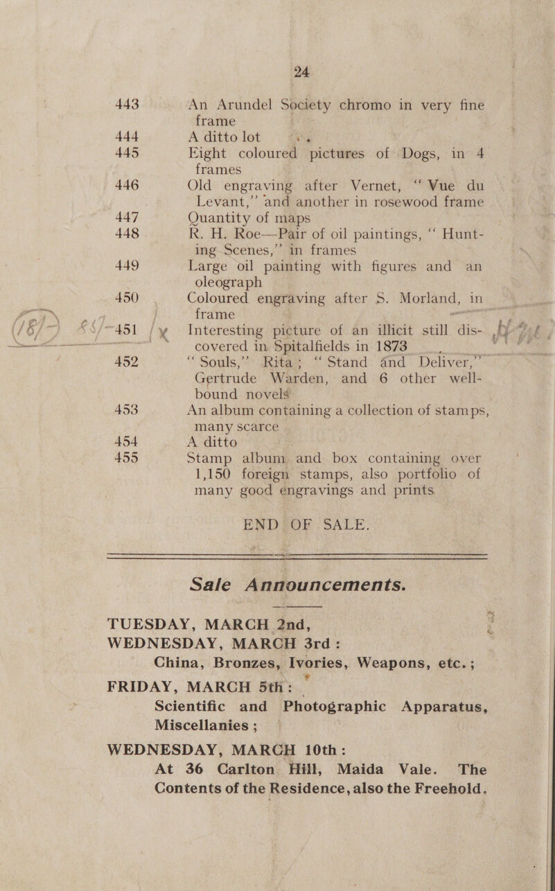 24 443 An Arundel Society chromo in very fine frame 4-44 A ditto lot Ng 445 Eight coloured pictures of Dogs, in 4 frames 446 Old engraving after Vernet, “Wwe du Levant,’’ and another in rosewood frame 447 Quantity of maps 448 R. H. Roe—Pair of oil paintings, ““ Hunt- ing Scenes,’ in frames 449 Large oil painting with figures and an oleograph 450 Coloured engraving after S. Morign: frame _covered in. Spitalfields in 1873 i 452 “ Souls,” Rita; “Stand And Deliver,” Gertrude Worden. and 6 other wall bound novels 453 An album containing a collection of stamps, many scarce 454 A ditto 455 Stamp album and box containing over 1,150 foreign stamps, also portfolio of many good engravings and prints ENDZOF SALE. Sale Announcements. TUESDAY, MARCH 2nd, WEDNESDAY, MARCH 3rd: China, Bronzes, Ivories, Weapons, etc.; FRIDAY, MARCH 5th: - Scientific and yEpsoptaphic Apparatus, Miscellanies; _ WEDNESDAY, MARCH 10th: At 36 Carlton Hill, Maida Vale. The Contents of the Residence, also the Freehold. 