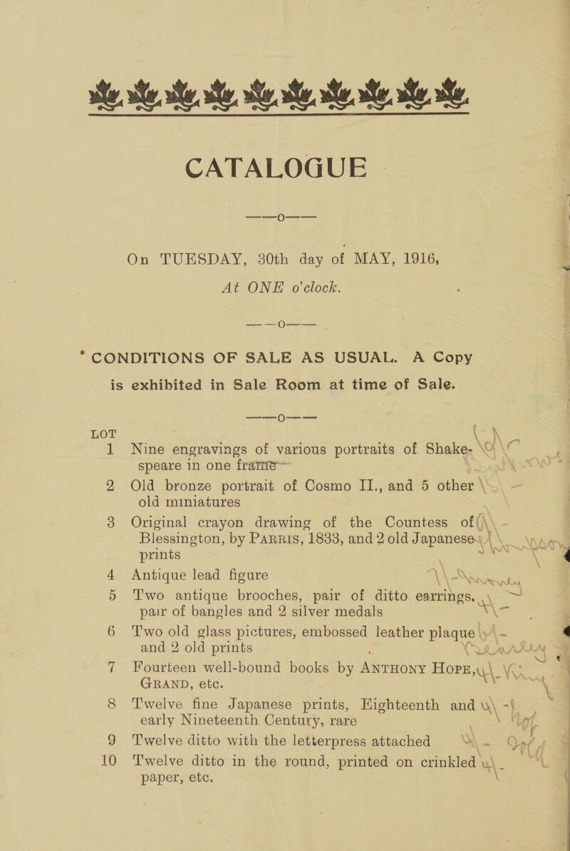 CATALOGUE —_——0O-—-—- At ONE o'clock. ee eee LOT 10 speare in one franie— Old bronze portrait of Cosmo II., and 5 other’ old miniatures Original crayon drawing of the Countess of Blessington, by Parris, 1833, and 2 old Japanese. | prints Antique lead figure AAS T'wo antique brooches, pair of ditto earrings. pair of bangles and 2 silver medals ; and 2 old prints Fourteen well-bound books by ANTHONY Hope, a GRAND, etc. early Nineteenth Century, rare Twelve ditto with the letterpress attached ~ paper, etc. i i