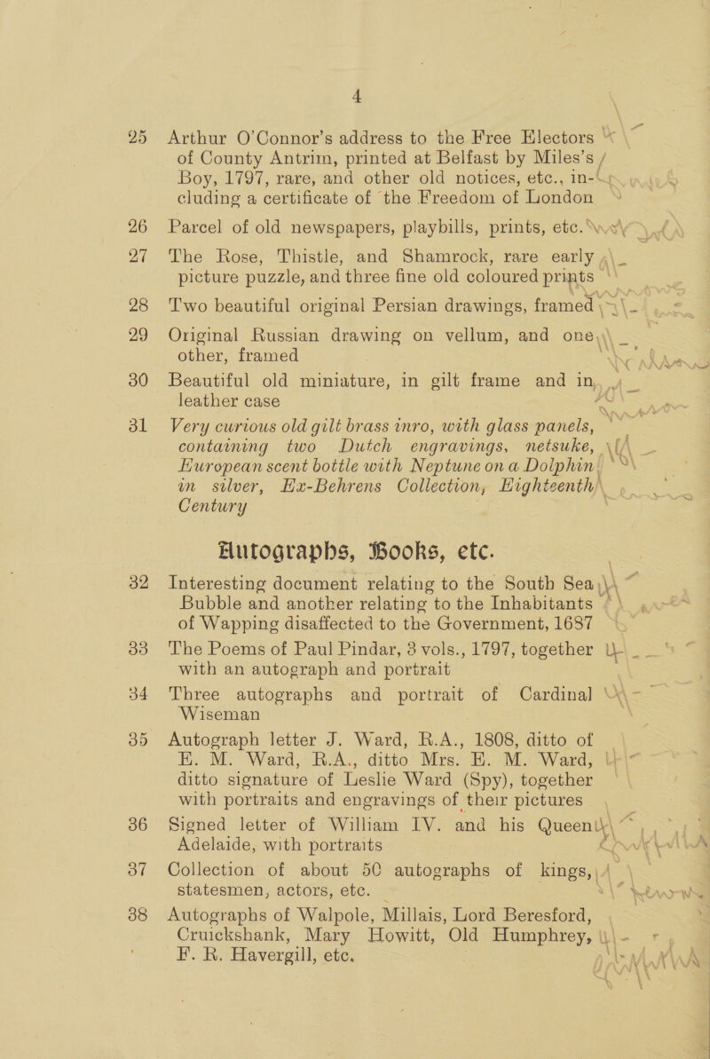 25 26 27 28 29 30 dl 32 Ie) 34 OD 36 37 38 4 Arthur O’Connor’s address to the Free Electors “ of County Antrim, printed at Belfast by oe S / Boy, 1797, rare, and other old notices, etc., | cluding a certificate of the Freedom of Tied: picture puzzle, and three fine old coloured se ee a, p Two beautiful original Persian drawings, framed \ Original Russian drawing on vellum, and one other, framed leather case Huropean scent bottle with Neptune ona Dolphin. m silver, Hx-Behrens Collection, Highte cently Century | Butograpbs, Books, ete. Bubble and another relating to the Inhabitants of Wapping disaffected to the Government, 1687 with an autograph and portrait Three autographs and portrait of Cardinal | Wiseman Hh. M. Ward,- BA. ditto’ Mrev-8).- Mi Ward, ditto signature of Leslie Ward (Spy), together with portraits and engravings of their pictures Adelaide, with portraits : Collection of about 50 autographs of galt | Autographs of Walpole, Millais, Gord Beresford, Pos Havergill, etc.