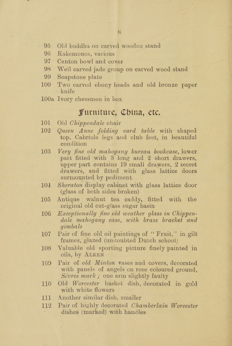 36. 97 98 39 100 100a 101 102 103 104 105 106 107 108 109 110 sel 112 8 Kakemonos, various Canton bowl and cover Well carved jade group on carved soy stand — Soapstone plate T'wo carved ebony heads and old bronze paper knife Ivory chessmen in box Jurniture, China, ete. Old Chippendale chair Queen Anne folding card table with shaped top, Cabriole legs and club feet, in beautiful condition Very fine old mahogany bureau bookcase, lower part fitted with 3 long and 2 short drawers, upper part contains 19 small drawers, 2 secret drawers, and fitted with glass lattice doors surmounted by pediment Sheraton display cabinet with glass lattice door (glass of both sides broken) Antique walnut tea caddy, fitted with the original old cut-glass sugar basin Haceptionally fine old weather glass in Chippen- dale mahogany case, with brass bracket and gumbals Pair of fine old oil paintings of ‘‘ Fruit,” in gilt frames, glazed (undoubted Dutch school} Valuable old sporting picture finely painted in oils, by ALKEN Pair of old Minton vases and covers, decorated Sevres mark ; one arm slightly faulty Old Worcester basket dish, decorated in gold with white flowers Another similar dish, smaller Pair of highly decorated Chamberlain Worcester dishes (marked) with handles —