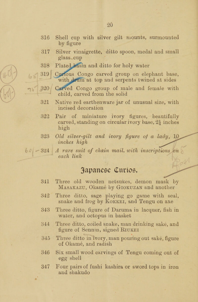 316 Shell cup with silver gilt mounts, surmounted by figure 317 Silver vinaigrette, ditto spoon, medal and small glass..cup 318 Plate sin and ditto for holy water 319 | Cyrfous Congo carved group on elephant base, J Si at top and serpents twined at sides | 320 | ed Congo group of male and female with ~ child, carved from the solid 321 Native red earthenware jar of unusual size, with incised decoration 322 Pair of miniature ivory figures, beautifully carved, standing on circular ivory hase, 2} inches high 3823 Old silver-gilt and wory figure of a lady, 10 inches high - 324 A rare suit of chain marl, with inscriptions.on - each link Japanese Curios, | pea 341 Three old wooden netsukes, demon mask by Masakazu, Okamé by Giokuzan and another 342 Three ditto, sage playing go game with seal, snake and frog by KoKKEI, and Tengu on axe 343 Three ditto, figure of Daruma in lacquer, fish in water, and octopus in basket 344 Three ditto, coiled snake, man drinking saké, and figure of Sennin, signed RIUKEI 345 Three ditto inivory, man pouring out sake, figure of Okamé, and radish 346 Six small wood carvings of Tengu coming out of ego shell 347 Four pairs of fushi canta or sword tops in iron and shakudo