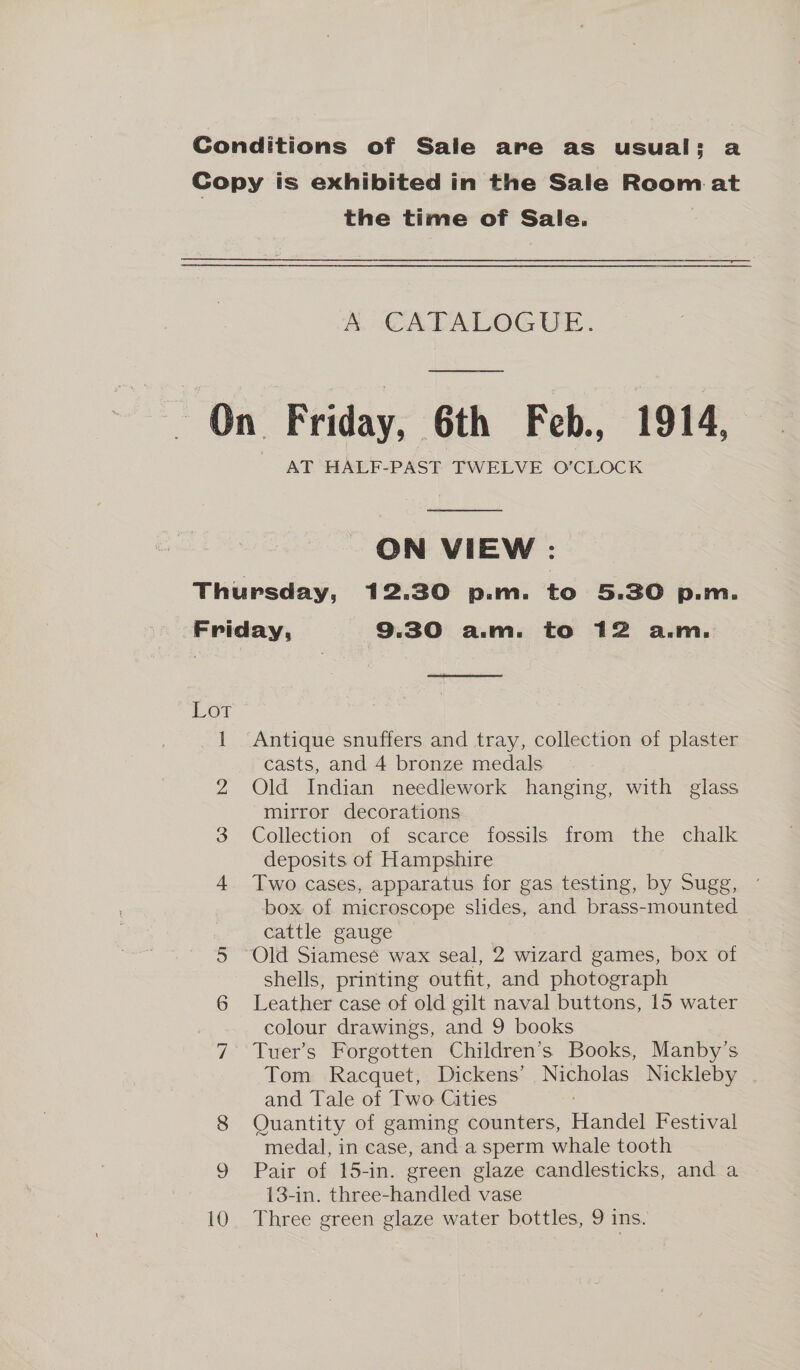 Conditions of Sale are as usual; a Copy is exhibited in the Sale Room at the time of Sale.  A CATALOGUE. On Friday, 6th Feb. 1914, ON VIEW : Thursday, 12.30 p.m. to 5.30 p.m. Friday, 9.30 a.m. to 12 a.m. or 1 Antique snuffers and tray, collection of plaster casts, and 4 bronze medals 2 Old Indian needlework hanging, with glass mirror decorations 3 Collection of scarce fossils from the chalk deposits of Hampshire 4 Two cases, apparatus for gas testing, by Sugg, box. of microscope slides, and brass-mounted cattle gauge ) 5 Old Siamesé wax seal, 2 wizard games, box of shells, printing outfit, and photograph 6 Leather case of old gilt naval buttons, 15 water | colour drawings, and 9 books 7 Tuer’s Forgotten Children’s Books, Manby’s Tom Racquet, Dickens’ Nicholas Nickleby and Tale of Two Cities 8 Quantity of gaming counters, Handel Festival medal, in case, and a sperm whale tooth 9 Pair of 15-in. green glaze candlesticks, and a 13-in. three-handled vase