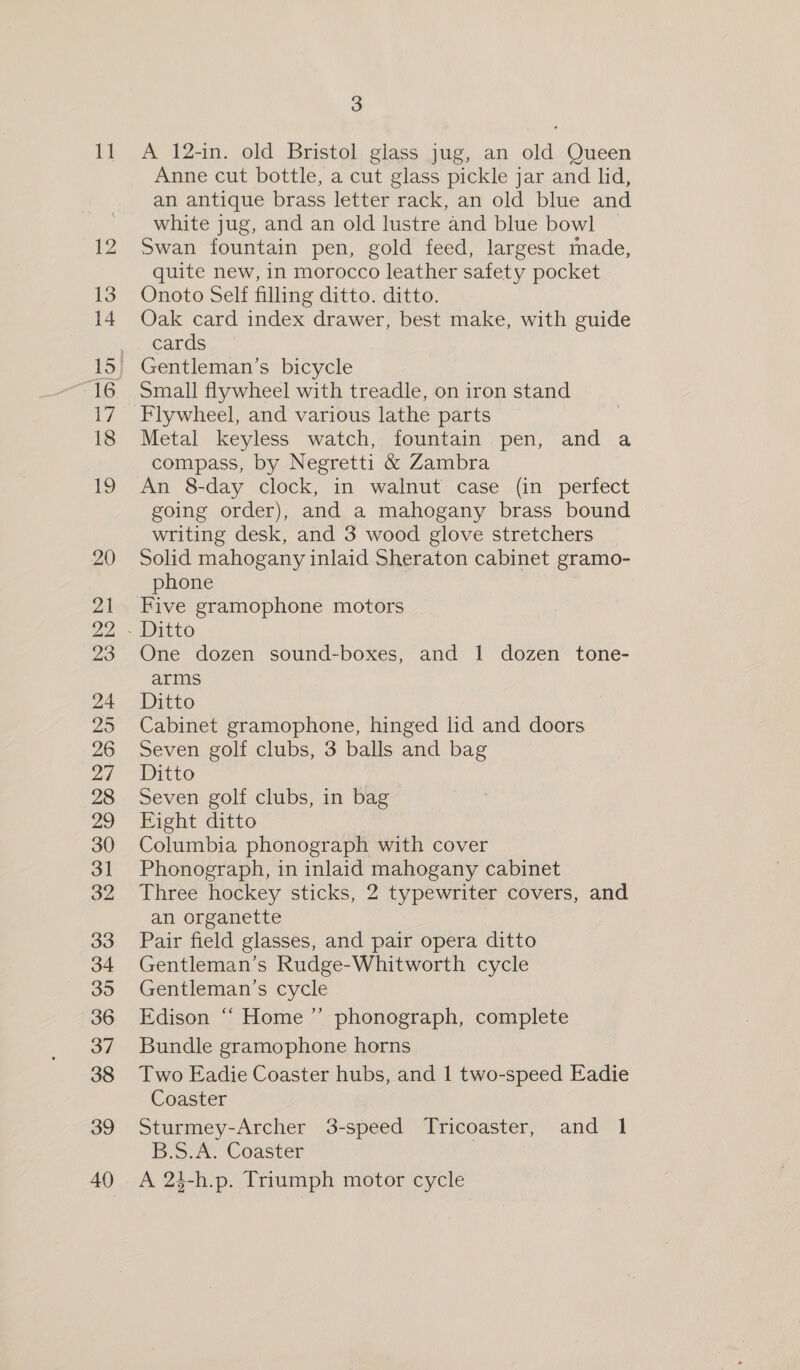 12 13 14 a7 18 19 20 21 22 hed tad 23 24 25 26 27 28 ie) 30 31 32 33 34 35 36 37 38 39 40 3 Anne cut bottle, a cut glass pickle jar and lid, an antique brass letter rack, an old blue and white jug, and an old lustre and blue bowl Swan fountain pen, gold feed, largest made, quite new, in morocco leather safety pocket Onoto Self filling ditto. ditto. Oak card index drawer, best make, with guide cards Gentleman’s bicycle Small flywheel with treadle, on iron stand Flywheel, and various lathe parts Metal keyless watch, fountain pen, and a compass, by Negretti &amp; Zambra An 8-day clock, in walnut case (in perfect going order), and a mahogany brass bound writing desk, and 3 wood glove stretchers Solid mahogany inlaid Sheraton cabinet gramo- phone | Five gramophone motors One dozen sound-boxes, and 1 dozen tone- arms Ditto Cabinet gramophone, hinged lid and doors Seven golf clubs, 3 balls and bag Ditto Seven golf clubs, in bag Eight ditto Columbia phonograph with cover Phonograph, in inlaid mahogany cabinet Three hockey sticks, 2 typewriter covers, and an organette Pair field glasses, and pair opera ditto Gentleman’s Rudge-Whitworth cycle Gentleman’s cycle Edison ‘“‘ Home ’”’ phonograph, complete Bundle gramophone horns Two Eadie Coaster hubs, and 1 two-speed Eadie Coaster Sturmey-Archer 3-speed Tricoaster, and 1 B.S.A. Coaster : A 24-h.p. Triumph motor cycle