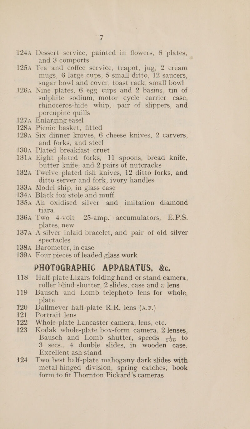 124A 1254 1264 127A 128A 1294 130A 1314 1324 133A 134A 135A 1364 1374 1384 1394 118 119 120 121 122 123 124 7 Dessert service, painted in flowers, 6 plates, and 3 comports Tea and coffee service, teapot, jug, 2 cream mugs, 6 large cups, 5 small ditto, 12 saucers, sugar bowl and cover, toast rack, small bowl Nine plates, 6 egg cups and 2 basins, tin of sulphite sodium, motor cycle carrier case, rhinoceros-hide whip, pair of slippers, and porcupine quills Enlarging easel Picnic basket, fitted Six dinner knives, 6 cheese knives, 2 carvers, and forks, and steel Plated breakfast cruet Eight plated forks, 11 spoons, bread knife, butter knife, and 2 pairs of nutcracks Twelve plated fish knives, 12 ditto forks, and ditto server and fork, ivory handles Model ship, in glass case Black fox stole and muff An oxidised silver and imitation diamond tiara Two 4-volt 25-amp. accumulators, E.P.S. plates, new A silver inlaid bracelet, and pair of old silver spectacles Barometer, in case Four pieces of leaded glass work PHOTOGRAPHIC APPARATUS, &amp;c. Half-plate Lizars folding hand or stand camera, roller blind shutter, 2 slides, case and a lens Bausch and Lomb telephoto lens for whole, plate Dallmeyer half-plate R.R. lens (4.F.) Portrait lens Whole-plate Lancaster camera, lens, etc. Kodak whole-plate box-form camera, 2 lenses, Bausch and Lomb shutter, speeds ;4, to 3 secs., 4 double slides, in wooden case. Excellent ash stand Two best half-plate mahogany dark slides with metal-hinged division, spring catches, book form to fit Thornton Pickard’s cameras