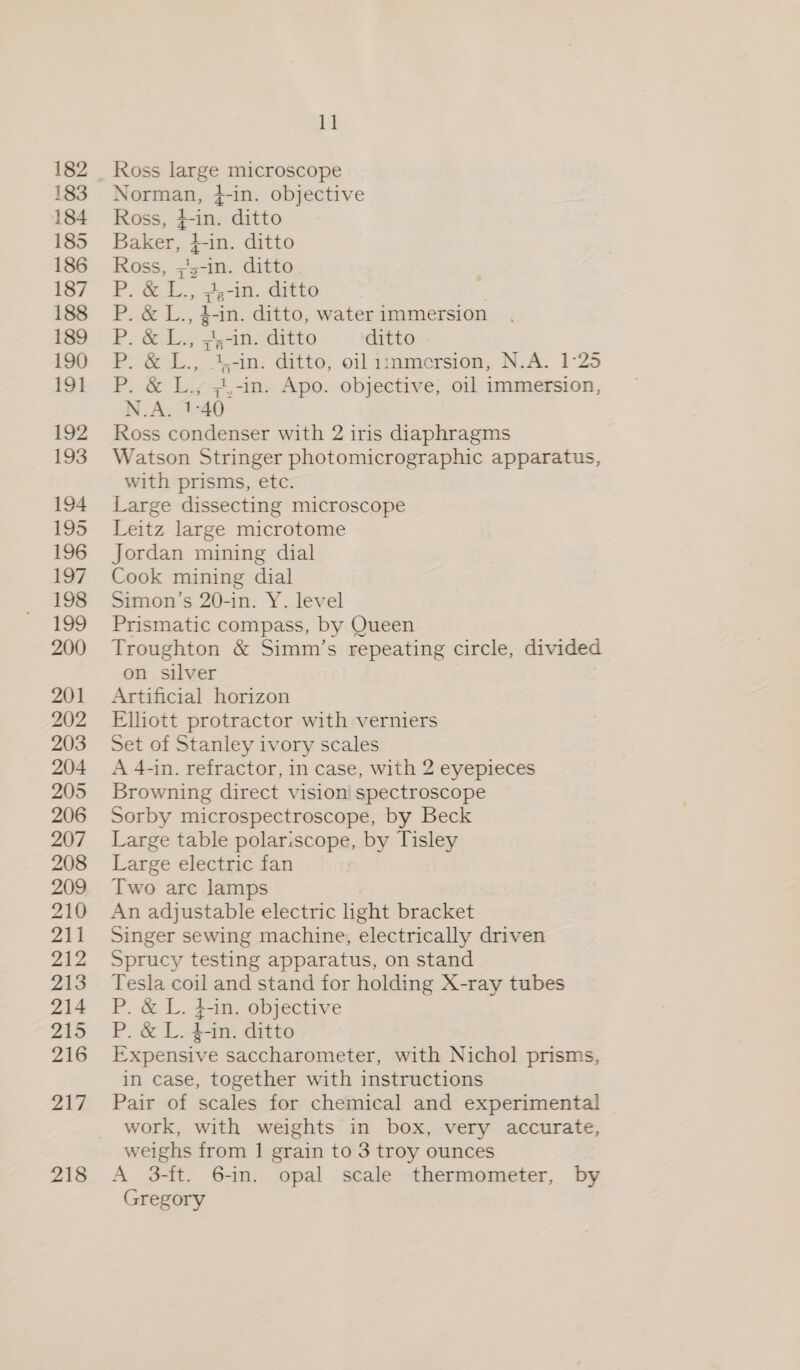 182 191 192 193 194 214 215 216 217 218 11 Ross large microscope Norman, }-in. objective Ross, $-in. ditto Baker, {-in. ditto Ross, ;'5-in. ditto oy OE P. &amp; L., #,-in. ditto P. &amp; L., g-in. ditto, water immersion P, cake ran ditto ditto | ee a) Ee pe ditto, oil iznmersion, N.A. 1°25 P. &amp; L., ;.-in. Apo. objective, oil immersion, N.A. 1-40 Ross condenser with 2 iris diaphragms Watson Stringer photomicrographic apparatus, with prisms, etc. Large dissecting microscope Leitz large microtome Jordan mining dial Cook mining dial Simon’s 20-in. Y. level Prismatic compass, by Queen Troughton &amp; Simm’s repeating circle, divided on silver Artificial horizon Elhott protractor with verniers Set of Stanley ivory scales A 4-in. refractor, in case, with 2 eyepieces Browning direct vision spectroscope Sorby microspectroscope, by Beck Large table polariscope, by Tisley Large electric fan Two are lamps An adjustable electric light bracket Singer sewing machine, electrically driven Sprucy testing apparatus, on stand Tesla coil and stand for holding X-ray tubes P. &amp; L. 4-in. objective P. &amp; L. 4-in. ditto Expensive saccharometer, with Nichol prisms, in case, together with instructions Pair of scales for chemical and experimental work, with weights in box, very accurate, weighs from | grain to 3 troy ounces A 3-ft. 6-in. opal scale thermometer, by Gregory