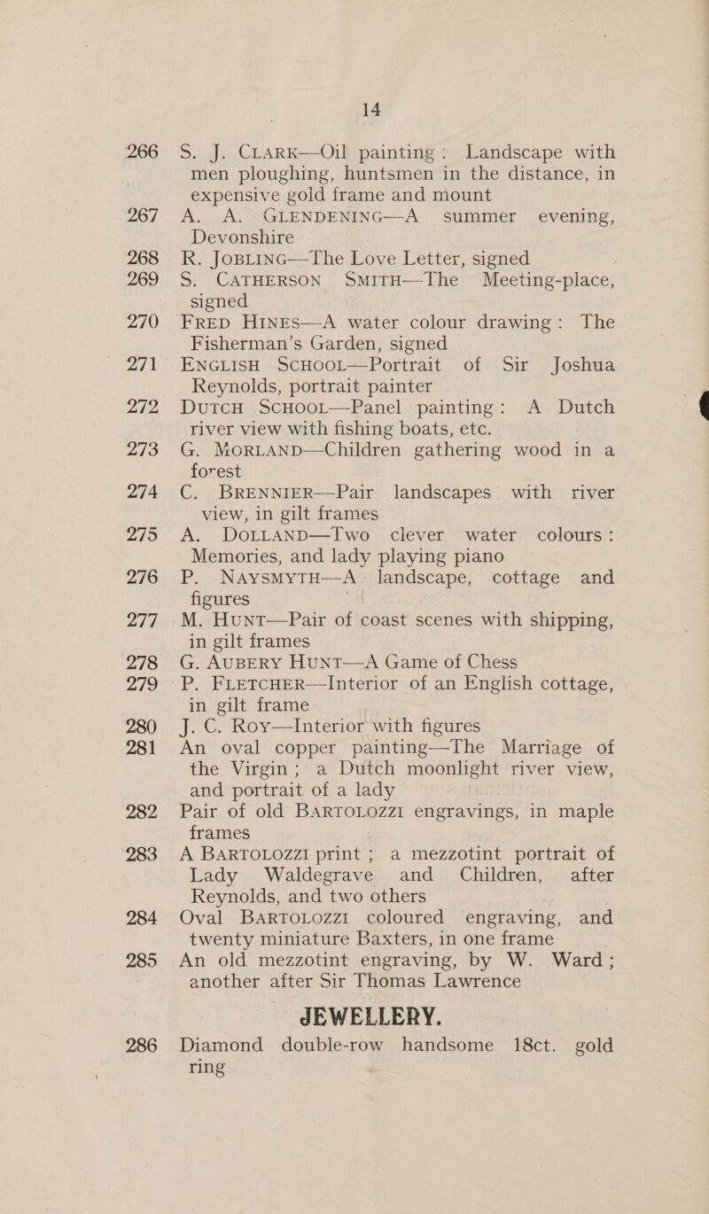 267 268 269 270 271 272 273 274 275 276 277 278 279 280 281 282 283 284 285 286 14 men ploughing, huntsmen in the distance, in expensive gold frame and mount A. A. GLENDENING—A summer _ evening, Devonshire ) R. JoBLinc—The Love Letter, signed signed FRED HINES—A water colour drawing: The Fisherman’s Garden, signed ENGLISH ScHooL—Portrait of Sir Joshua Reynolds, portrait painter DutTcH ScHOOoL—Panel painting: A Dutch river view with fishing boats, etc. G. MorLAND—Children gathering wood in a forest C. BRENNIER—Pair landscapes’ with river view, in gilt frames A. DoLLaAnpD—Two clever water colours: Memories, and lady playing piano P. NaysmMytH—A_ landscape, cottage and figures M. Hunt—Pair of coast scenes with shipping, in gilt frames G. AUBERY HunT—A Game of Chess P, FLETCHER—Interior of an English cottage, in gilt frame J. C. Roy—Interior with figures An oval copper painting—The Marriage of the Virgin; a Dutch moonlight river view, and portrait of a lady Pair of old BARTOLOZZI engravings, in maple frames A BARTOLOZZI print ; a mezzotint portrait of Lady Waldegrave and Children, after Reynolds, and two others Oval BartoLozz1 coloured engraving, and twenty miniature Baxters, in one frame An old mezzotint engraving, by W. Ward ; another after Sir Thomas Lawrence JEWELLERY. Diamond double-row handsome 18ct. gold ring  ee Oe
