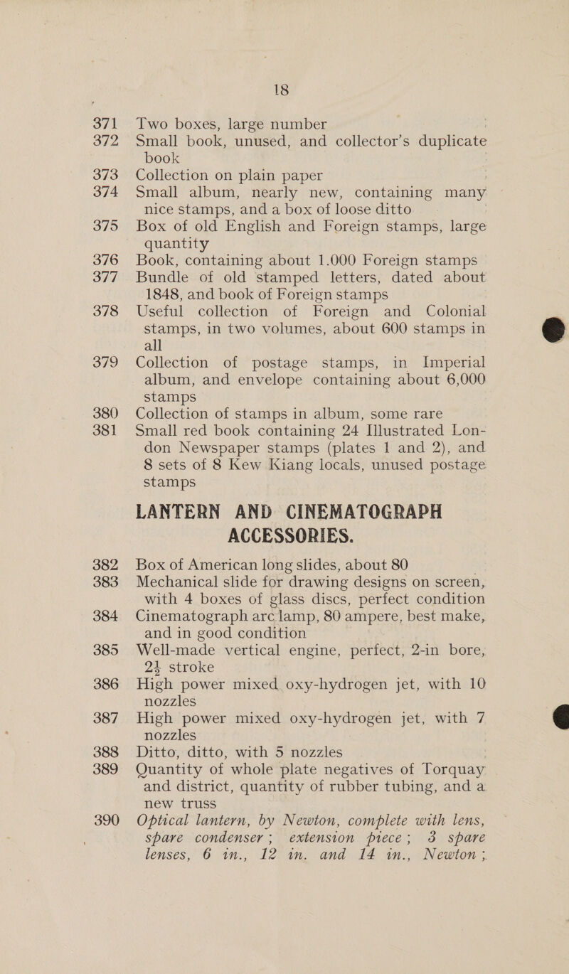 371 372 373 374 375 376 377 378 379 380 381 18 Two boxes, large number Small book, unused, and collector’s duplicate book Collection on plain paper : Small album, nearly new, containing many nice stamps, and a box of loose ditto Box of old English and Foreign stamps, large quantity Book, containing about 1.000 Foreign stamps Bundle of old stamped letters, dated about 1848, and book of Foreign stamps Useful collection of Foreign and Colonial stamps, in two volumes, about 600 stamps in all Collection of postage stamps, in Imperial album, and envelope containing about 6,000 stamps Collection of stamps in album, some rare Small red book containing 24 Illustrated Lon- don Newspaper stamps (plates 1 and 2), and 8 sets of 8 Kew Kiang locals, unused postage stamps LANTERN AND CINEMATOGRAPH ACCESSORIES. Box of American long slides, about 80 Mechanical slide for drawing designs on screen, with 4 boxes of glass discs, perfect condition Cinematograph arc lamp, 80 ampere, best make, and in good condition Well-made vertical engine, perfect, 2-in bore, 2% stroke High power mixed oxy-hydrogen jet, with 10 nozzles High power mixed oxy-hydrogen jet, with 7 nozzles Ditto, ditto, with 5 nozzles Quantity of whole plate negatives of Torquay and district, quantity of rubber tubing, and a new truss Optical lantern, by Newton, complete with lens, spare condenser; extension piece; 3 spare lenses, 6 1m., 12 in. and 14 in., Newton;  