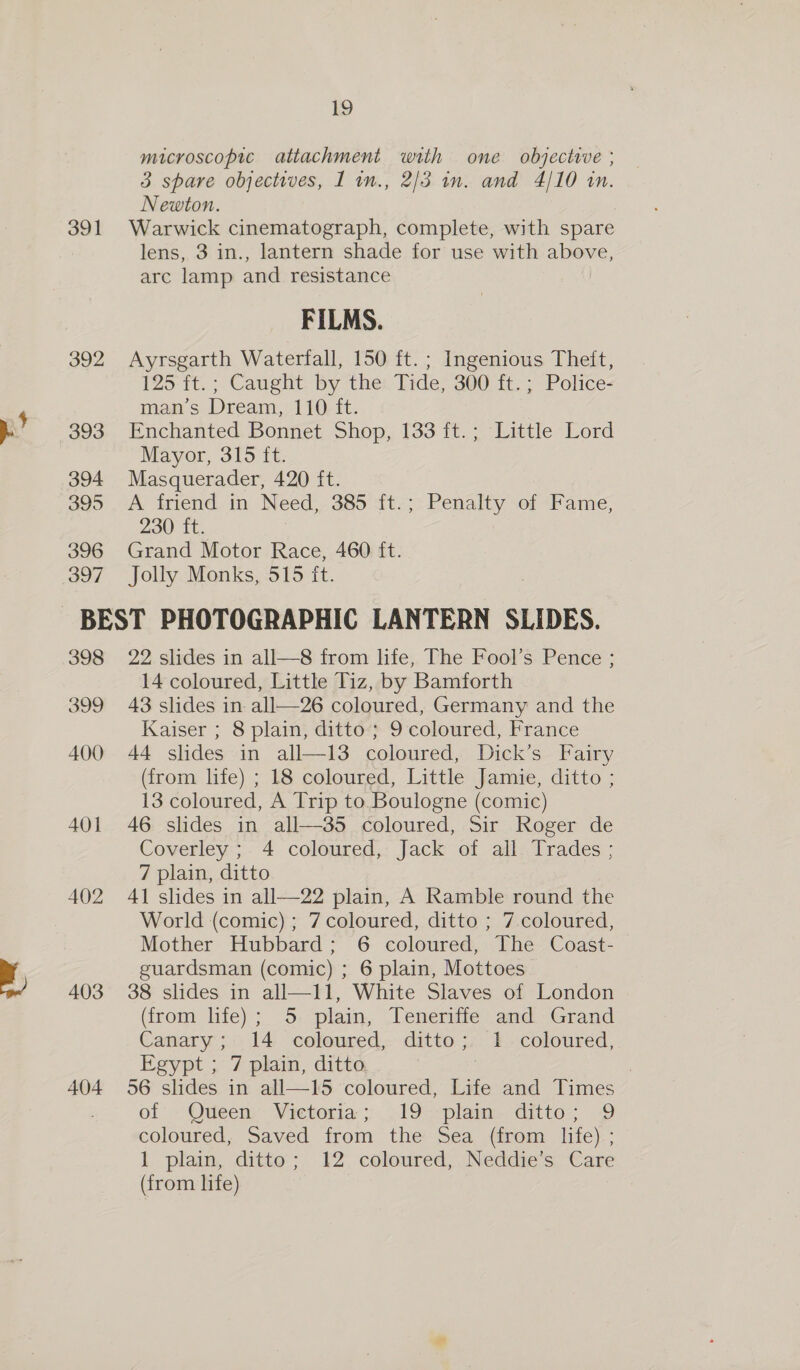 391 392 393 394 395 396 397 19 microscopic attachment with one objective ; 3 spare objectives, I in., 2/3 in. and 4/10 in. Newton. } Warwick cinematograph, complete, with spare lens, 3 in., lantern shade for use with above, arc lamp and resistance FILMS. Ayrsgarth Waterfall, 150 ft. ; Ingenious Theft, 125 ft.; Caught by the Tide, 300 ft.; Police- man’s Dream, 110 ft. Enchanted Bonnet Shop, 133 ft.; Little Lord Mayor, 315 ft. Masquerader, 420 ft. A friend in Need, 385 ft.; Penalty of Fame, 230 ft. Grand Motor Race, 460 ft. Jolly Monks, 515 ft. 398 399 400 401 402 403 404 22. slides in all—8 from life, The Fool’s Pence ; 14 coloured, Little Tiz, by Bamforth 43 slides in: all—26 coloured, Germany and the Kaiser ; 8 plain, ditto; 9 coloured, France 44 slides in all—13 coloured, Dick’s Fairy (from life) ; 18 coloured, Little Jamie, ditto ; 13 coloured, A Trip to Boulogne (comic) 46 slides in all—35 coloured, Sir Roger de Coverley ; 4 coloured, Jack of all Trades ; 7 plain, ditto 41 slides in all—22 plain, A Ramble round the World (comic) ; 7 coloured, ditto ; 7 coloured, Mother Hubbard; 6 coloured, The Coast- guardsman (comic) ; 6 plain, Mottoes 38 slides in all—11, White Slaves of London (from life); 5 plain, Teneriffe and Grand Canary; 14 coloured, ditto; 1 coloured, Egypt ; 7 plain, ditto 56 slides in all—15 coloured, Life and Times of Queen, Victoria; 19 plain: ditto; 9 coloured, Saved from the Sea (from life) ; 1 plain, ditto; 12 coloured, Neddie’s Care (from life)