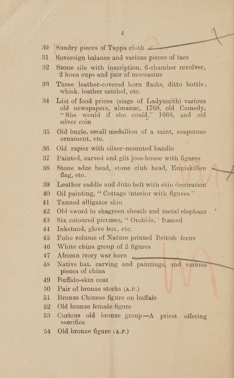 30 31 32 aa 54 36 Oo” 38 39 40 41 42 dt 45 46 47 48 4  Sovereign balance and various pieces of lace Stone tile with inscription, 6-chamber revolver, 2 horn cups and pair of moccasins Three leather-covered horn flasks, ditto Tee whisk, leather satchel, etc. List of food prices (siege of Ladysmith) various old newspapers, almanac, 1768, old Comedy, ‘She would if she could,’ 1668, and old silver coin ? Old bugle, small medallion of a saint, soapstone ornament, etc. Old rapier with silver-mounted handle | Painted, carved and gilt joss-house with figures Stone adze head, stone club head, Enniskillen - flag, ete. |  Leather saddle and ditto belt with skin denOration’- Oil painting, ‘‘ Cottage interior with figures ” Tanned alligator skin Old sword in shagreen sheath and metalelephant ~ Six coloured pictures, ‘“‘ Orchids,’ framed Inkstand, gleve box, etc. Folio volume of Nature printed British ferns White china group of 2 figures African ivory war horn Native hat, carving and ee and various pieces of china Buffalo-skin coat Pair of bronze storks (A.F.) Bronze Chinese figure on buffalo Old bronze female figure Curious old bronze group—A priest offering sacrifice Old bronze figure (A.F.)
