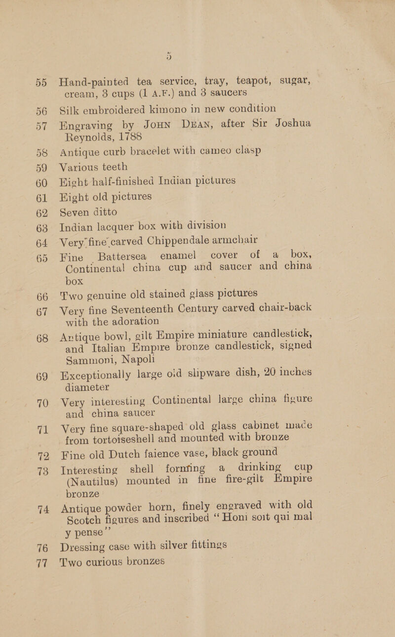 66 67 68 69 70 fa 72 13 74 76 V7 d Hand-painted tea service, tray, teapot, sugar, cream, 3 cups (1 A.F.) and 3 saucers Silk embroidered kimono in new condition Engraving by JouN Duan, after Sir Joshua Reynolds, 1788 | Antique curb bracelet with cameo clasp Various teeth Hicht half-finished Indian pictures Hight old pictures Seven ditto Indian lacquer box with division Very fine carved Chippendale armchair Fine Battersea enamel cover of a box, Continental china cup and saucer and china | box | Two genuine old stained giass pictures Very fine Seventeenth Century carved chaizr-back with the adoration Antique bowl, gilt Empire miniature candlestick, and Italian Empire bronze candlestick, signed Sammoni, Napoli Exceptionally large oid slipware dish, 20 inches diameter Very interesting Continental large china figure and china saucer Very fine square-shaped old glass cabinet mace from tortoiseshell and mounted with bronze Fine old Dutch faience vase, black ground Interesting shell fornfing a drinking cup (Nautilus) mounted in fine fire-gilt Empire bronze , Antique powder horn, finely engraved with old Scotch figures and inscribed “ Honi soit qui mal y pense ”’ | Dressing case with silver fittings Two curious bronzes