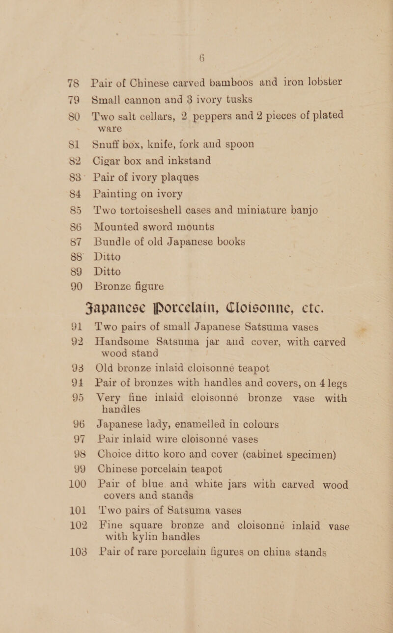 78 Pair of Chinese carved bamboos and iron lobster Q Small cannon and 8 ivory tusks 7 80 Two salt cellars, 2 peppers and 2 pieces of plated ware Sl Snuff box, knife, fork and spoon S2 Cigar box and inkstand 83° Pair of ivory plaques 84 Painting on ivory 85 Two tortoiseshell cases and miniature banjo 86 Mounted sword mounts | 87 Bundle of old Japanese books 8S Ditto 89 Ditto 90 Bronze figure Japanese Porcelain, Cloisonne, ctc. 91 Two pairs of small Japanese Satsuma vases 92. Handsome Satsuma jar and cover, with carved wood stand 93 Old bronze inlaid cloisonné teapot 94 Pair of bronzes with handles and covers, on 4 legs 95 Very fine inlaid cloisonne bronze vase with handles 96 Japanese lady, enameiled in colours 97 Pair inlaid wire cloisonné vases 98 Choice ditto koro and cover (cabinet specimen) 99 Chinese porcelain teapot 100 Pair of blue and white jars with carved wood covers and stands 101 ‘Two pairs of Satsuma vases 102 Fine square bronze and cloisonné inlaid vase with kylin handles 103 Pair of rare porcelain figures on china stands