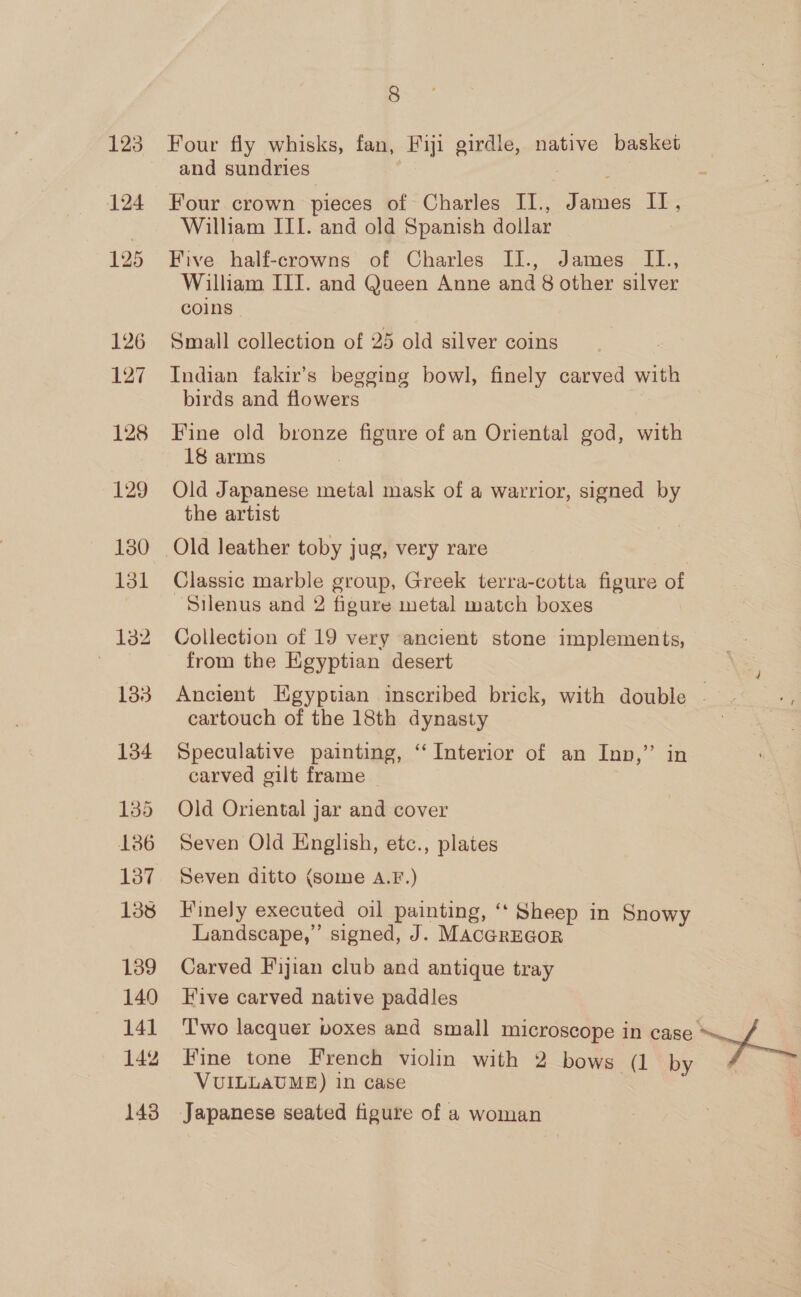 125 124 125 126 127 128 129 130 131 133 134 135 1386 137 138 139 140 14] 142 143 8 Four fly whisks, fan, Fiji girdle, native basket and sundries Four crown pieces of Charles II., James — William III. and old Spanish dollar Five half-crowns of Charles II., James II., William III. and Queen Anne and 8 other silver coins Small collection of 25 old silver coins Indian fakir’s begging bowl, finely carved with birds and flowers Fine old bronze figure of an Oriental god, with 18 arms Old Japanese metal mask of a warrior, signed by the artist Old leather toby jug, very rare Classic marble group, Greek terra-cotta figure of Silenus and 2 figure metal match boxes Collection of 19 very ancient stone implements, from the Egyptian desert Ancient Egyptian inscribed brick, with double . cartouch of the 18th dynasty Speculative painting, ‘‘ Interior of an Inn,” in carved gilt frame Old Oriental jar and cover Seven Old English, etc., plates Seven ditto (some A.F.) Finely executed oil painting, ‘“‘ Sheep in Snowy Landscape,” signed, J. MAcGREGOR Carved Fijian club and antique tray Five carved native paddles T'wo lacquer boxes and small microscope in aay ae Fine tone French violin with 2 bows (1 by VUILLAUME) in case
