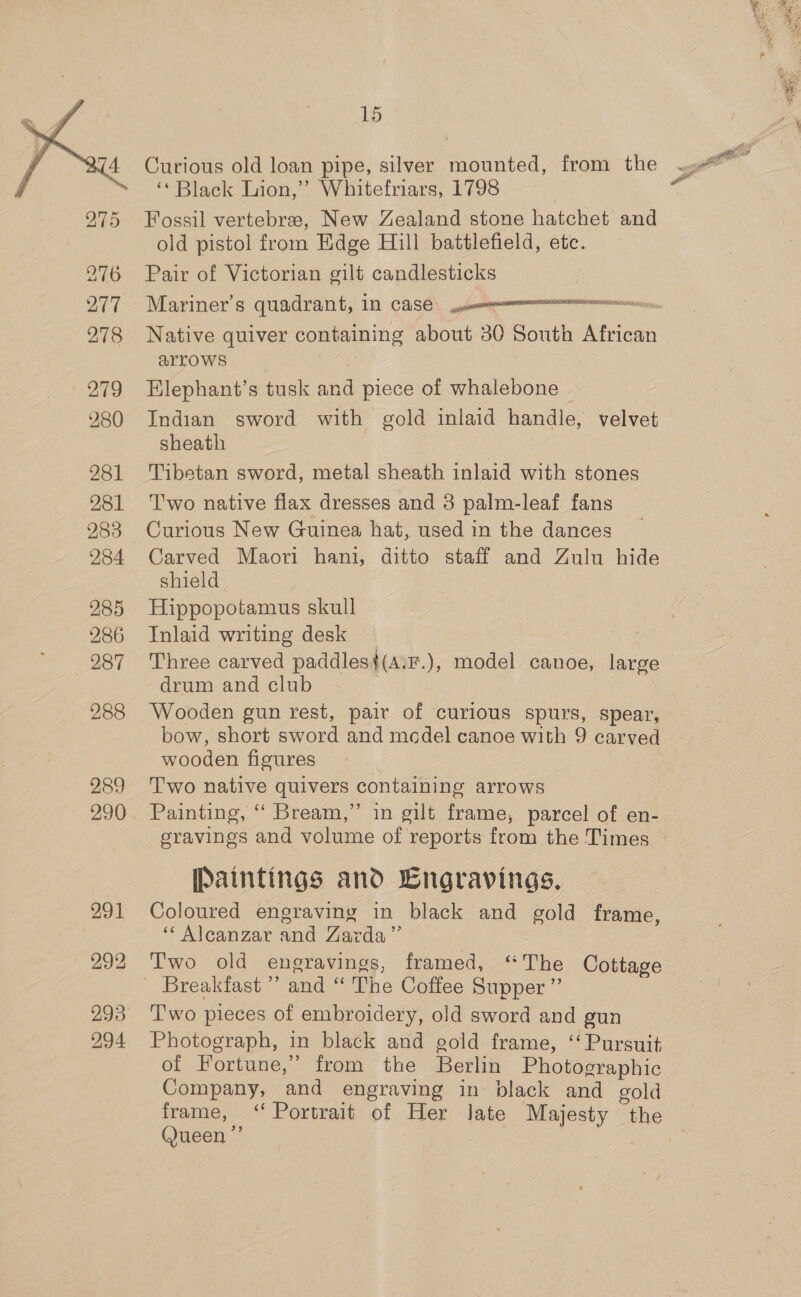  289 290 293 294 15 Curious old loan pipe, silver mounted, from the ‘* Black Lion,’ Whitefriars, 1798 Fossil vertebrae, New Zealand stone hatchet and old pistol from Edge Hill battlefield, etc. Pair of Victorian gilt candlesticks Mariner’s quadrant, 11 CaS€: semnmmmememmmmenionecsn Native quiver containing about 30 South African arrows Elephant’s tusk and piece of whalebone | Indian sword with gold inlaid handle, velvet sheath Tibetan sword, metal sheath inlaid with stones T'wo native flax dresses and 3 palm-leaf fans Curious New Guinea hat, used in the dances Carved Maori hani, ditto staff and Zulu hide shield Hippopotamus skull Inlaid writing desk Three carved paddles}(A.F.), model canoe, large drum and club Wooden gun rest, pair of curious spurs, spear, bow, short sword and model canoe with 9 carved wooden figures Two native quivers containing arrows Painting, “ Bream,” in gilt frame, parcel of en- gravings and volume of reports from the Times [Paintings and Cngravings. Coloured engraving in black and gold frame, “ Alcanzar and Zarda”’ Two old engravings, framed, “The Cottage Breakfast ” and “ The Coffee Supper ”’ Two pieces of embroidery, old sword and gun Photograph, in black and gold frame, ‘Pursuit of Fortune,” from the Berlin Photographic Company, and engraving in black and gold b) Queen’