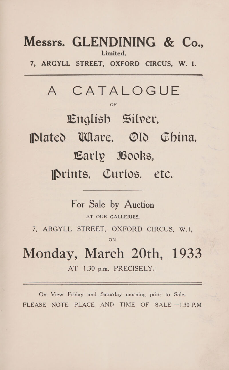 Messrs. GLENDINING &amp; Coa., Limited. 7, ARGYLL STREET, OXFORD CIRCUS, W. 1. A CATALOGUE OF “English Silver, [platedOD Ulare, Old China, Early Books, IPvints, Curios, etc. For Sale by Auction AT OUR GALLERIES, Pees 1 STREET, OXFORD CIRCUS, W.I, ON Monday, March 20th, 1933 POY 130-o.m. PRECISELY. On View Friday and Saturday morning prior to Sale. PLEASE NOTE PLACE AND TIME OF SALE —1.30 P.M