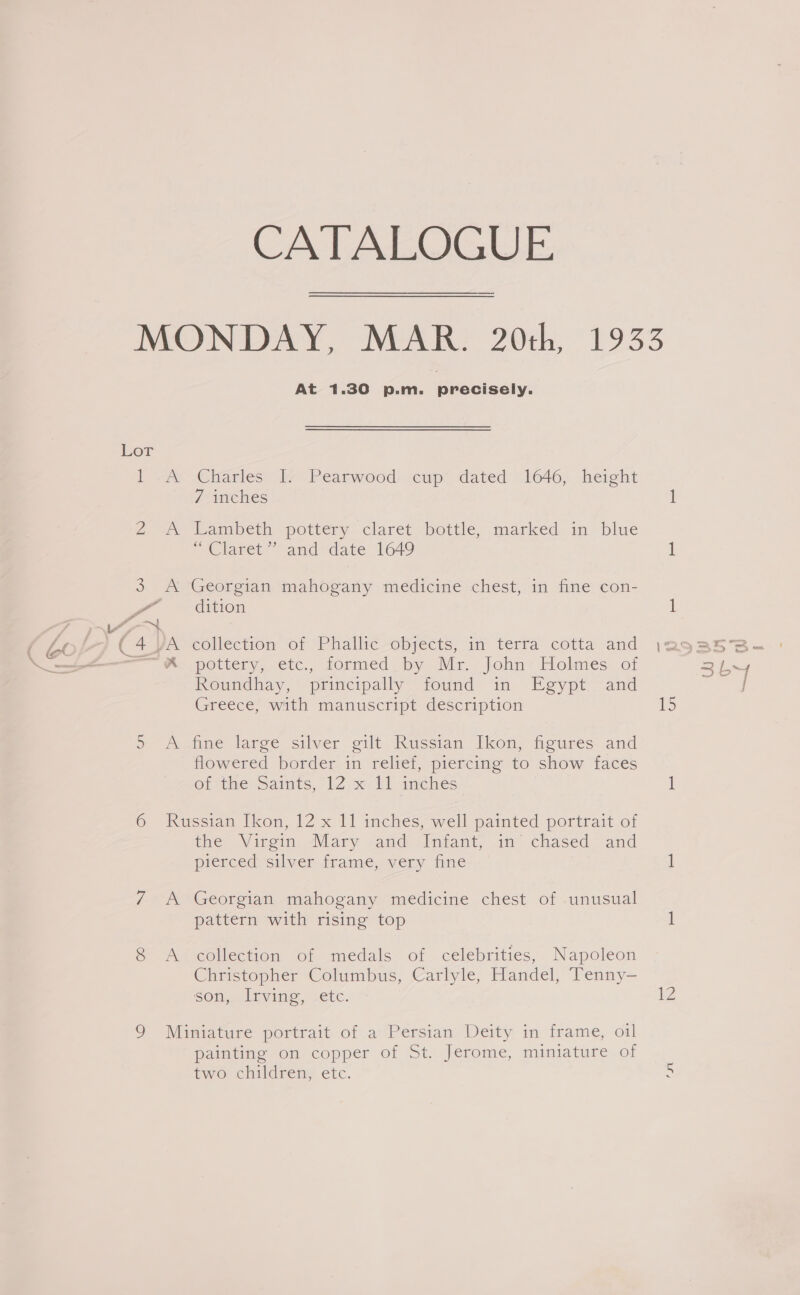 CATALOGUE MONDAY, MAR. 20th, 1933 At 1.30 p.m. precisely. Lor 1 «A -Charles’ 2 Pearwood: cup dated: 1040; height 7 inches 1 2 A. Lambeth pottery claret bottle, marked.in blue “Claret” and date 1649 1 3 A Georgian mahogany medicine chest, in fine con- P dition 1 7 Pm | be (4 VA collection of Phallic objects, in terra cotta and jag as 3B-= | _ = W -petiery, etc., formed by Mr- john: Holmes ot a Keundhay, principally sound im Esypt,- and tas Greece, with manuscript description 1s 59 A fine large silver gilt Russian Ikon, figures and flowered border in relief, piercing to show faces OLime? caints, 12.5 Rl amehes 1 6 Russian Ikon, 12 x 11 inches, well painted portrait of the Virgin, Mary ,and Intant, in chased and pierced silver frame, very fine 1 7 A Georgian mahogany medicine chest of -unusual pattern with rising top i 8 A collection of medals of celebrities, Napoleon Christopher Columbus, Carlyle, Handel, Tenny— son,. Irving, -etc. 12 9 Miniature portrait of a Persian Deity in frame, oil painting on copper of St. Jerome, miniature of two children, etc. %