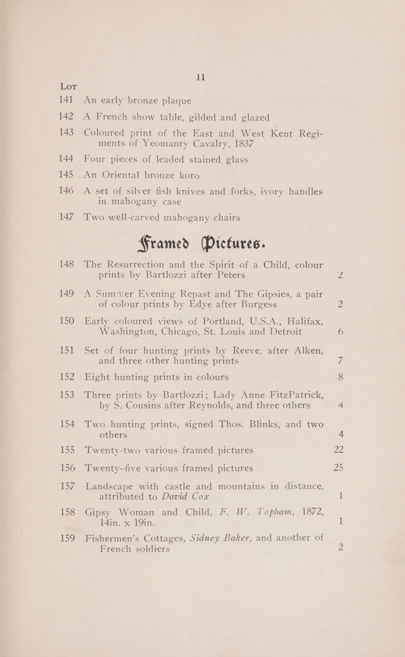 141 142 143 144 145 146 147 148 149 150 151 152 LSS 154 b&gt; 156 b5/ 158 159 ki An early bronze plaque A French show table, gilded and glazed Coloured print of the East and West Kent Regi- ments of Yeomanry Cavalry, 1837 Four pieces of leaded stained glass An Oriental bronze koro A set of silver fish knives and forks, ivory handles in mahogany case Two well-carved mahogany chairs Framed (Pictures. The Resurrection and the Spirit of a Child, colour prints by Bartlozzi after Peters A Summer Evening Repast and The Gipsies, a pair of colour prints by Edye after Burgess Early coloured views of Portland, U.S.A., Halifax, Washington, Chicago, St. Louis and Detroit Set of four hunting prints-by Reeve, atter “Aiken, and three other hunting prints Fight hunting prints in colours Three prints 6y*Bartlozzi; Lady Anne FitzPatrick, by S. Cousins after Reynolds, and three others Two hunting prints, signed Thos. Blinks, and two others Twenty-two various framed pictures Twenty-five various framed pictures Landscape with castle and mountains in distance, attributed to David Cox Gipsy Woman and Child, F. W. Topham, 1872, 14in. x 19in. Fishermen’s Cottages, Sidney Baker, and another of French soldiers ae Ze