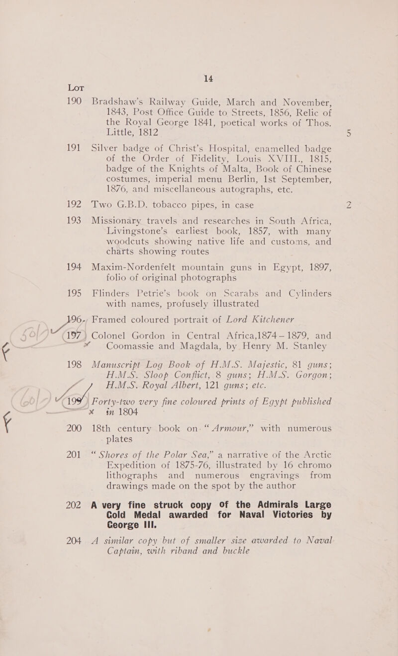 -~N 190 Bradshaw’s Railway Guide, March and November, 1843, Post Office Guide to Streets, 1856, Relic of the Royal George 1841, poetical works of Thos. Littler et? 191 Silver badge of Christ’s Hospital, enamelled badge Orethe= Ordervor. Midelitnemiloutce&lt; VUbloml slay badge of the Knights of Malta, Book of Chinese costumes, imperial menu Berlin, lst September, 1876, and miscellaneous autographs, etc. 192 Two GB.D. tobacco pipes,.in case 193 Missionary travels and researches in South Africa, Livingstone’s earliest book, 1857, with many woodcuts showing native life and customs, and charts showing routes 194. Maxim-Nordenfelt mountain guns in Egypt, 1897, folio of original photographs 195°) Klindérs Petrie s= book On @ocaralbsouand eGyumcers with names, profusely illustrated 196-, Framed coloured portrait of Lord Kitchener 197) Colonel Gordon in Central Africa,1874— 1879, and — * Coomassie and Macdala, by, Henry Me oianley 198 Manuscnpt Log Book of H.M.S. Majestic, 81 guns; iM SesS loop Gon firct.t8 guns; dS. Gorgon; Le HM.S. Royal Albert, 121 guns; etc. YK ] Forty-two very fine coloured prints of Egypt published x sm 1804 200 18th century book on: “ Armour,” with numerous plates LOL Sihoves*of the Polar Sea, a tatranive of thewirctic Expedition of 1875-76, illustrated by 16 chromo lithographs and numerous engravings from drawings made on the spot by the author 202 A very fine struck copy Of the Admirals Large Cold Medal awarded for Naval Victories by George Ill. 204. A similar copy but of smaller size awarded to Naval Captain, with riband and buckle iS)