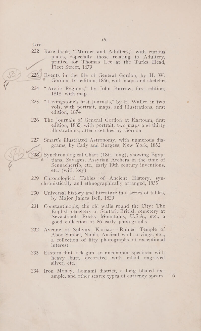 Lot 222 Rare.book,.~ Murder and Adultery,* with -curious plates, especially those relating to Adultery, oo printed stor =Vhomas- leeeatienic manurksmslead: ai Blectotreet | 6/9 aX Events in the life of General Gordon, by H. W. Cee * Gordon, Ist edition, 1866, with maps and sketches \ 224 “Arctic Regions,” by John Burrow, first edition, 1818, with map 229 -* Liyiiestone’s first Journals,” by H. Waller, in two vols, with portrait, maps, and illustrations, first edition, 1874 276 “Vhes journals or GencraleGordom at Kartoumaiese edition, 1885, with portrait, two maps and thirty illustrations, after sketches by Gordon 227 Smart’s illustrated Astronomy, with numerous dia- eae grams, by Cady and Burgess, New York, 1852 Cis Synchronological Chart (18ft. long), showing Egyp- %- tians, Savages, Assyrian Archers in the time of Sennacherrib, etc., early [9th century inveritions, etc. (with key) i. 229 Chronological Tables of Ancient History, syn- chronistically and ethnographically arranged, 1835 230 Universal history and literature in a series of tables, by Major James Bell, 1829 231 Constantinople, the old walls round the City; The English cemetery at Scutari, British cemetery at Sevastopols Rocky aiMountains,” Ulsiase eter a good collection of 86 early photographs 232 Avenue of Sphynx, Karnac— Ruined Temple of Aboo-Simbel, Nubia, Ancient wall carvings, etc., a collection of fifty photographs of exceptional interest 233 Eastern flint-lock gun, an uncommon specimen with heavy butt, decorated with inlaid engraved silver, -efc. 234 Iron Money, Lomami district, a long bladed ex-— ample, and other scarce types of currency spears 6