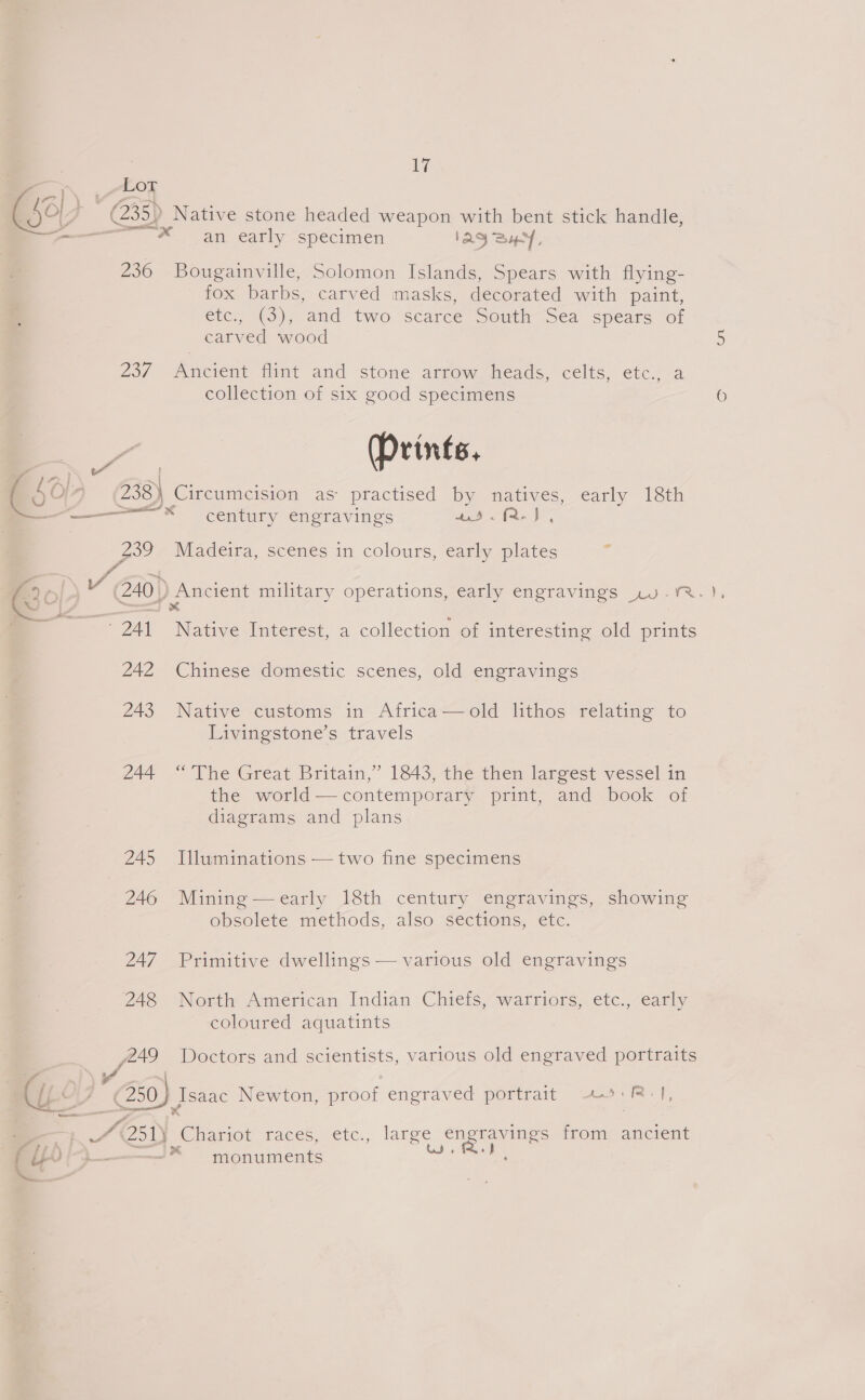 roy ESO) * | (235) Native stone headed weapon with bent stick handle, ———— * an early specimen IAQSHY, 236 Bougainville, Solomon Islands, Spears with flying- fox barbs, carved masks, decorated with paint, etc, (3), amd two scarce South 5ea spears of carved wood 237 Ancient flint and stone arrow heads, celts, etc., a collection of six good specimens a (Prints. (507 238) Circumcision as practised by natives, early 18th a ie em — * century engravings 45. f2- J , ae Madeira, scenes in colours, early plates @ } Y (240 Ancient military operations, early engravings ,»v.YrRr. ~ tok ¥ 241 Native Interest, a collection of interesting old prints 242 Chinese domestic scenes, old engravings 243 Native customs in Africa—old lithos relating to Livingstone’s travels 244 “ The Great Britain,’ 1843, the then largest vessel in the world—contemporary print, and book of diagrams and plans 245 Illuminations — two fine specimens 246 Mining —early 18th century engravings, showing obsolete methods, also sections, etc.  247 Primitive dwellings — various old engravings 248. “North American. Indian Chiefs, watriors,. etc., early coloured aquatints fA Doctors and scientists, various old engraved portraits ‘A [LO (230; Jsaac Newton, proof engraved portrait 20:R-1, ad @siy oe races. ctc., large engravings from ancient sss) x ’ ‘ (4 Y [ p— monuments ns