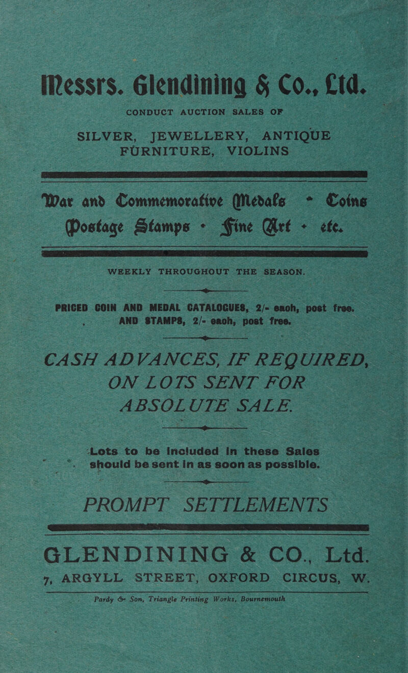 Messrs. Gienaining § CO. cd, nS SILVER, JEWELLERY, ANTIQUE FURNITURE, ee co   war and Commemorative (erate * Coing ae Oa Stamps - . Fine Get ‘ eles ;  WEEKLY THROUGHOUT THE SEASON. |  AND eile 2/= oe) post: free.  CASH ADVANCES, IF REQUIRED, ON LOTS SENT FOR — ABSOLUTE SALE.  ‘Lots. to be included in these Sales ae should be sent in as soon as poselhis. :  PROMPT SE TTLEMEN TS” ttt GLENDINING &amp; CO, Ltd. . Pardy &amp; Son, Triangle Printing Works, Bournemouth