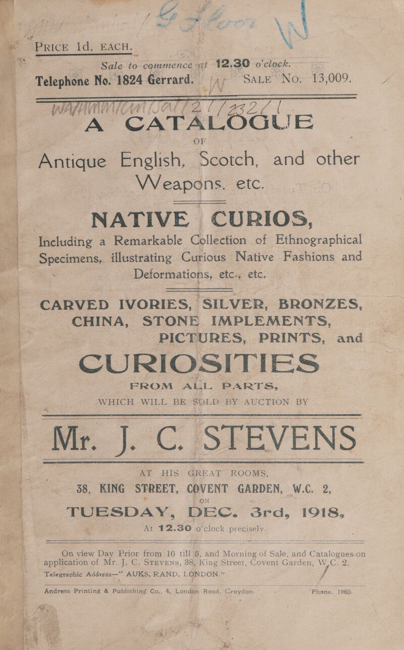   a. neu hee eh es Se ie ETS .&lt;. .. Ce A ae : 3 : ; — ee “ . ae . Z ST a cin ne ee mr eS 3 4 i! A ra \ is : as    RT  eae oe t s A i” ps RG pas 7 = av = de &gt; we Resa gee page! atte ; Fa f e - ff = ; Py = Pe RR 7 \ - Fi Mix: Mat Se * ss ] . ? ‘eats Sy % Sale to caismmence: “at 12. 30 o'chock.   HAMA At = WEE A CATAL GUE Wie Antique. English, Reach, and other Weapqns etc. NATIVE CURIOS, Specimens, illustrating Curious Native Fashions and a | Deformations, etc. «ete, CARVED IVORIES, SILVER, BRONZES, CHINA, STONE IMPLEMENTS, PICTURES, PRINTS, and   M.-C. STEVENS AT HIS GREAT ROOMS, - 38, KING STREET, COVENT GARDEN, W.C. 2, TUESDAY, DEC. 3rd, 1918, At 12.30 o'clock ee      On view Day Prior from 10 till ‘5, and Morning of Sale, and Catalogues-on Telegraphic Address—“* AUKS, RAND, LONDON. f  