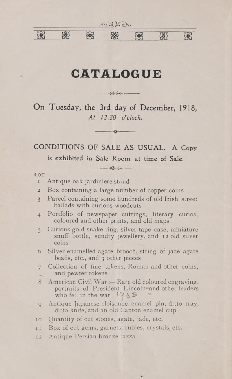     CATALOGUE ——— -+§-3¢- —— Avent 2:30 ©0 ClOCks ——— -#e- —— LOT ek {2 is exhibited in Sale Room at time of Sale. —s- — Antique oak jardiniere stand Box containing a large number of copper coins Parcel containing some hundreds of old Irish street ballads with curious woodcuts Portfolio of newspaper cuttings, literary curios, coloured and other prints, and old maps Curious gold snake ring, silver tape case, miniature snuff bottle, sundry jewellery, and 12 old silver coins Silver enamelled agate brooch, string of jade agate beads, etc.,.and 3 other pieces Collection of fine tokens, Roman and other coins, and pewter tokens American Civil War :—Rare old coloured engraving, portraits of President Lincoln®and other leaders who fell in the war ie 65 Antique Japanese cloisonne enamel pin, ditto tray, ditto knife, and an old Canton enamel cup Quantity of cut stones, agate, jade, etc. Box of cut gems, garnets, rubies, crystals, etc. Antique Persian bronze tazza