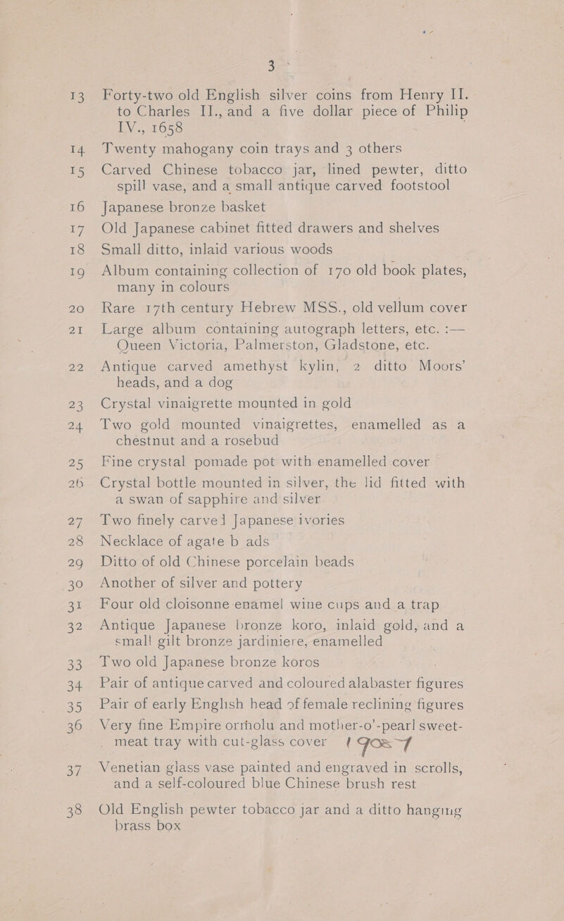 =e) 14 15 16 17 18 19 ZO AA 22, 23 24. 25 20 27 28 29 ow a 2D) 33 3h 35 36 37 3 Forty-two old English silver coins from Henry II. to Charles II., and a five dollar piece of Philip IV., 1658 Twenty mahogany coin trays and 3 others Carved Chinese tobacco jar, lined pewter, ditto spill vase, and a small antique carved footstool Japanese bronze basket Old Japanese cabinet fitted drawers and shelves Small ditto, inlaid various woods Album containing collection of 170 old book plates, many in colours Rare 17th century Hebrew MSS., old vellum cover Large album containing autograph letters, etc. :— Queen Victoria, Palmerston, Gladstone, etc. Antique carved amethyst kylin, 2 ditto Moors’ heads, and a dog Crystal vinaigrette mounted in gold Two gold mounted vinaigrettes, enamelled as a chestnut and a rosebud Fine crystal pomade pot with enamelled cover Crystal bottle mounted in silver, the lid fitted with a swan of sapphire and silver Two finely carvel Japanese ivories Necklace of agate b ads Ditto of old Chinese porcelain beads Another of silver and pottery Four old cloisonne enamel wine cups and a trap Antique Japanese bronze koro, inlaid gold, and a small gilt bronze jardiniere, enamelled Two old Japanese bronze koros Pair of antique carved and coloured alabaster figures Pair of early English head of female reclining figures Very fine Empire orrholu and mother-o’-pearl sweet- meat tray with cut-glass cover { JST Venetian glass vase painted and engraved in scrolls, and a self-coloured blue Chinese brush rest Old English pewter tobacco jar and a ditto hanging brass box eo