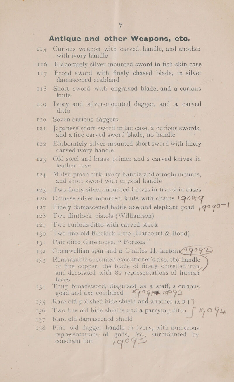 4 Antique and other Weapons, etc. I15 Curious weapon with carved, handle, and another with ivory handle 116 Elaborately silver-mounted sword in fish-skin case 117 Broad sword with finely chased blade, in silver damascened scabbard 118 Short sword with engraved blade, and a curious knife: 119 Ivory and silver-mounted dagger, and a carved ditto 120 Seven curious daggers 121 Japanese short sword in lac case, 2 curious swords, and a fine carved sword blade, no handle 122 Elaborately silver-mounted short sword with finely carved ivory handle 123 Old steel and brass primer and 2 carved knives in leather case 124 Midshipman dirk, ivory handle and ormolu mounts, and short sword with cr ystal handle 125 ‘Two finely silver-mounted knives in fish-skin cases 126 Chinese silver-mounted knife with chains IGOs 127 Finely damascened battle axe and elephant goad 4 q°9 qo 128 Two flintlock pistols (Williamson) 129 Two curious ditto with carved stock 130 ©6‘Two fine old flintlock ditto (Harcourt &amp; Bond) foi Paliedmito. Gatehouse, ior ersea.-   132 Cromwellian spur and a Charles II. lantern Og'2» 133. Remarkable specimen executioner’s axe, the handle ~ of fine copper, the blade of finely chiselled iron’ and decorated with 82 representations of humait faces 134 Thug broadsword, disguised_as a staff, a curious goad and axe combined ‘So Fae IPIS 135 Kare old polished hide shield an another (a.F.) ) 136 Two fine old hide shields and a parryiny dittu r IG O91, * 137 Kare old damascened shield 138 Fine old dagger handle in ivory, with numerous representations: of gods, &amp;c., surmounted by couchant lion ‘ ¢ © | ese