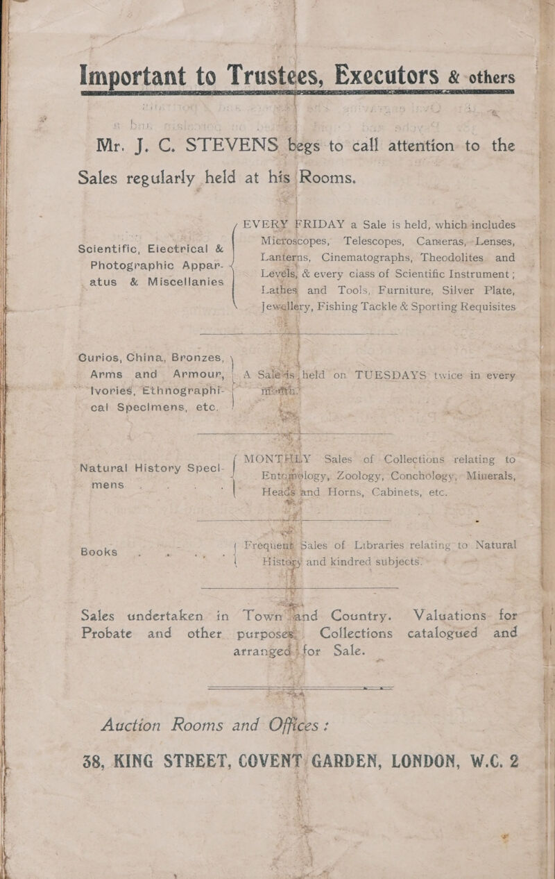  ah Cs “STEVENS es to call attention to the Sales regularly | held at his Rooms. | . EVERY FRIDAY a Sale is held, which includes Microscopes, Telescopes, Cameras,~Lenses, Lanterns, Cinematographs, Theodolites and Levels, &amp; every ciass of Scientific Instrument ; Lathes and Tools, Furniture, Silver Plate, Jewellery, Fishing Tackle &amp; Sporting Requisites Scientific, Eiectrical &amp; Photographic Appar- _atus &amp; Miscellanies   Curios, China, Bronzes, FS i Arms. and Armour, | : 5 Sale Held on TUESDAYS twice in every “tvories, ‘Ethnographi- or ein Imens, etc, (| © cal Specimens, e os st ee May Natural History Speci- | mens “Weld and Horns, Cabinets, etc. 2 Frequent Sales of Libraries relating to Natural Books : re ae mL and kindred subjects. Sales undertaken in ee Country. Valuations. for Probate and other purposes, Collections catalogued and arranged for Sale. aye. 4   Auction Rooms and Offices : 38, KING STREET, COVENT GARDEN, LONDON, W.C. 2 ioe” ae ae Pee a = Se a ee ee Ao - FO RE a ~ ing ~ agen