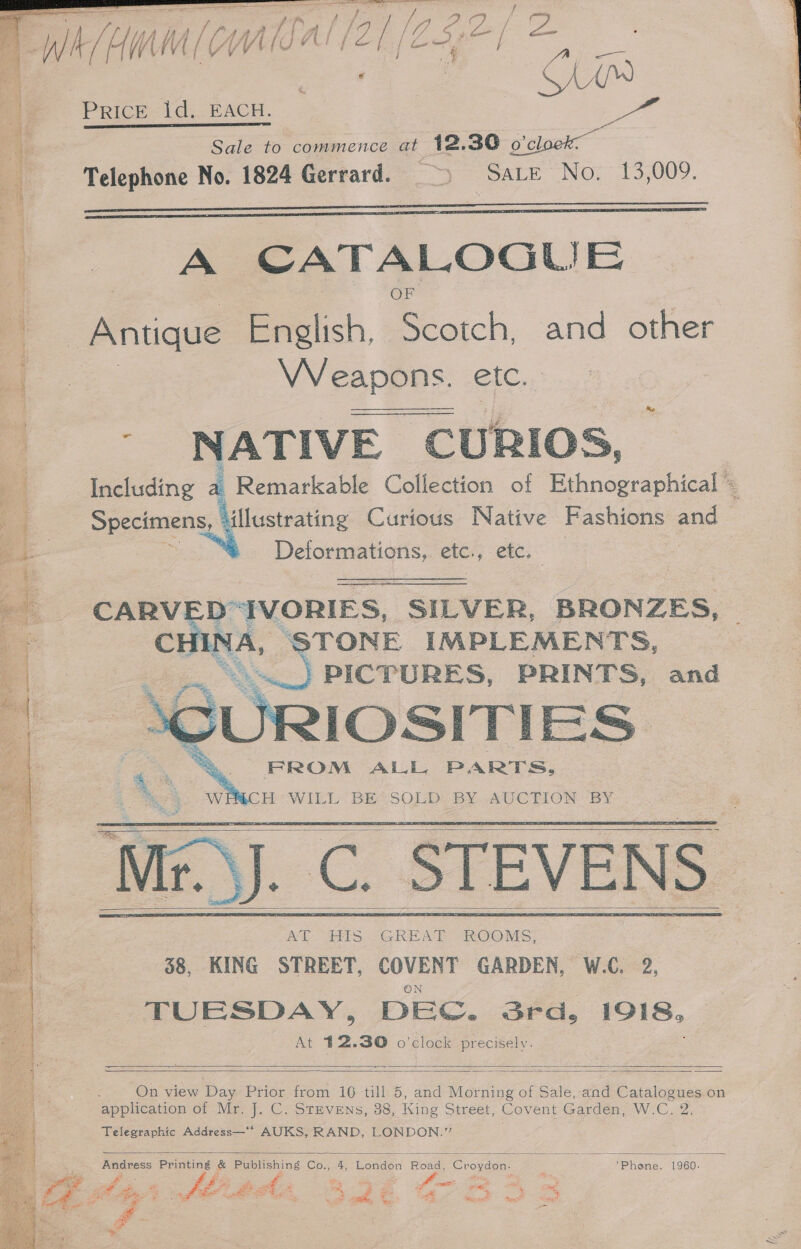  sey Fee Bs Lc Ta 3 (A age Se ROIS Za De es a / te Petes Sale to commence at 12.30 Soloak Telephone No. 1824 Gerrard. ~) Sarre No. 13,009.   A CATALOGUE VV eapons. etc.  NATIVE E CURIOS, Including a Remarkable Collection of Ethnographical Specimens, ‘illustrating Curious Native Fashions and | see a etc., etc,  CARV D“IVORIES, SILVER, BRONZES, CH NA, pR TONE IMPLEMENTS, : PICTURES, PRINTS, and IOSITIES: . YE ALL, PARTS, “) WEMCH WILL BE SOLD BY AUCTION BY se AE 441s “GREAT ROO VES; | 38, KING STREET, COVENT GARDEN, W.C. 2, TUESDAY, DEC. 3rd, 1918, At 42.30 o'clock precisely.  aon     a   On view Day Prior from 16 till 5, and Morning of Sale, and Catalogues on application of Mr. J. C. StEvENs, 38, King Street, Covent Garden, W.C. 2. Telegraphic Address—* AUKS, RAND, LONDON.” |  Andress Printing &amp; Publishing Co., 4, London “Bonde Croydon. Phone. 1960. cant Soe feu? PS