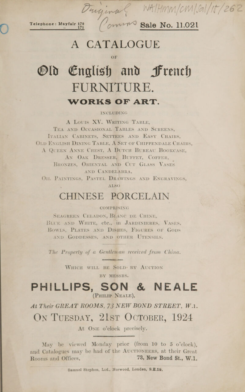  A CATALOGUE OF Old English and French FURNITURE. WORKS OF ART. INCLUDING A Lovis XV. Writinc Taste, TEA AND OccASIONAL TABLES AND SCREENS, ITALIAN CABINETS, .SETTEES AND EASY CHAIRS, Oup ENGuiisH Dininc TABLE, A SET OF CHIPPENDALE CHAIRS, A QUEEN ANNE CHEST, A Dutcu BuREAU BooxKcasE, AN Oax DRESSER, BUFFET, COFFER, BrRonzeEs, ORIENTAL AND Cut GLASS VASES AND CANDELABRA, Or, PaInTINGs, PASTEL DRAWINGS AND ENGRAVINGS, ALSO CHINESE PORCELAIN COMPRISING SEAGREEN CELADON, BLANC DE CHINE, BLUE AND WHITE, etc., in JARDINIERES, VASES, 30WLS, PLATES AND DISHES, FIGURES OF GoDps AND GODDESSES, AND THER UTENSILS. The Property of a Gentleman recewed from China.  WHICH WILL BE SOLD: BY AUCTION BY MESSRS. PHILLIPS, SON &amp; NEALE (PHitip NEALE), At Their GREAT ROOMS, 73 NEW BOND STREET, W.1. On Tuespay, 218T OCTOBER, 1924 At One o’clock precisely.  May be viewed Monday prior (from 10 to 5 o’clock), and Catalogues may be had of the AUCTIONEERS, at their Great Rooms and Offices, 73, New Bond St., W.1. Samuel Stephen, Lid., Norwood, London, S.E.19,