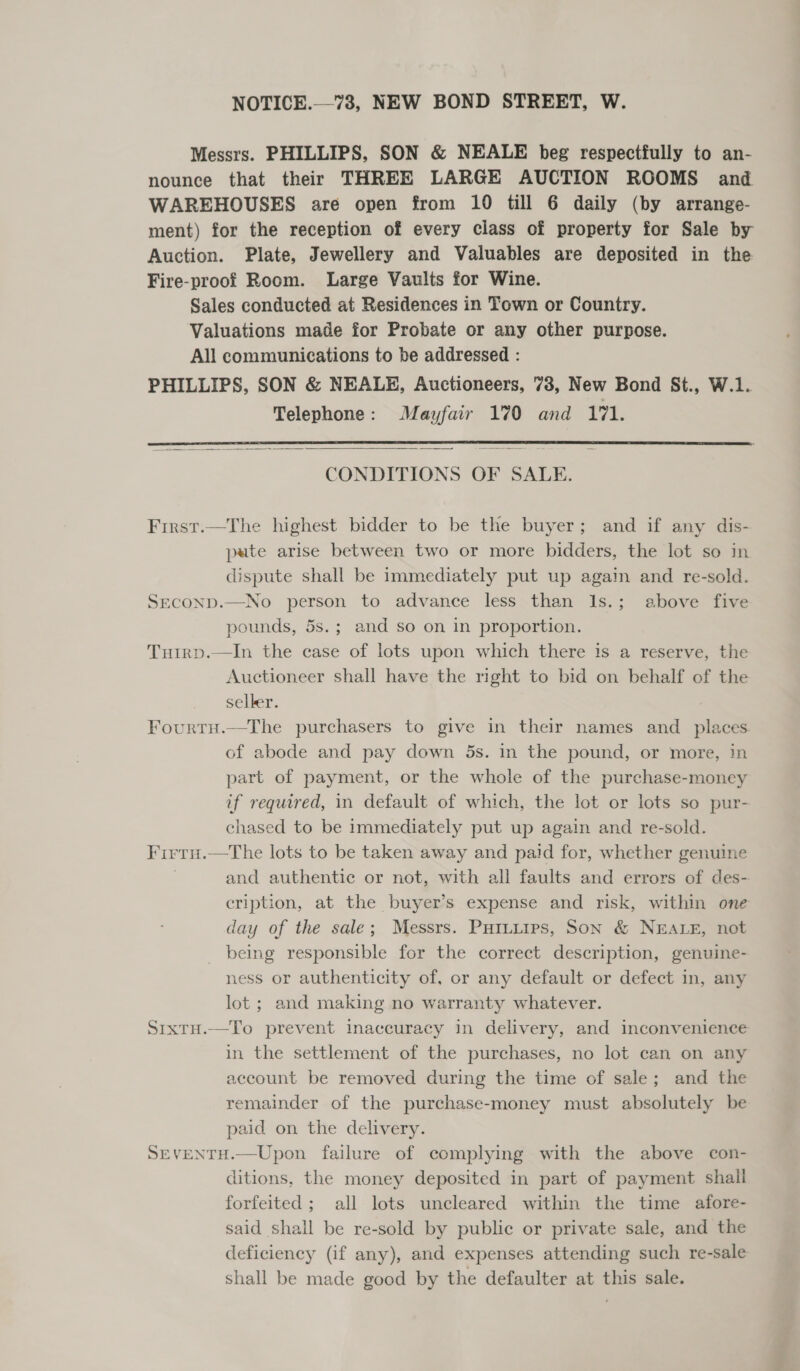 NOTICE.—73, NEW BOND STREET, W. Messrs. PHILLIPS, SON &amp; NEALE beg respectfully to an- nounce that their THREE LARGE AUCTION ROOMS and WAREHOUSES are open from 10 till 6 daily (by arrange- ment) for the reception of every class of property for Sale by Auction. Plate, Jewellery and Valuables are deposited in the Fire-proof Room. Large Vaults for Wine. Sales conducted at Residences in Town or Country. Valuations made for Probate or any other purpose. All communications to be addressed : PHILLIPS, SON &amp; NEALE, Auctioneers, 73, New Bond St., W.1. Telephone: Mayfair 170 and 171.   CONDITIONS OF SALE. Frrst.—The highest bidder to be the buyer; and if any dis- pate arise between two or more bidders, the lot so in dispute shall be immediately put up again and re-sold. SECOND.—No person to advance less than 1s.; above five pounds, 5s.; and so on in proportion. Tutrp.—In the case of lots upon which there is a reserve, the Auctioneer shall have the right to bid on behalf of the selker. Fourtu.—The purchasers to give in their names and _ places of abode and pay down 5s. in the pound, or more, in part of payment, or the whole of the purchase-money if required, in default of which, the lot or lots so pur- chased to be immediately put up again and re-sold. Firru.—tThe lots to be taken away and paid for, whether genuine and authentic or not, with all faults and errors of des- cription, at the buyer’s expense and risk, within one day of the sale; Messrs. Puruiips, Son &amp; NEALE, not being responsible for the correct description, genuine- ness or authenticity of, or any default or defect in, any lot; and making no warranty whatever. SrxTtH.—To prevent inaccuracy in delivery, and inconvenience in the settlement of the purchases, no lot can on any account be removed during the time of sale; and the remainder of the purchase-money must absolutely be paid on the delivery. SEVENTH.—Upon failure of complying with the above con- ditions, the money deposited in part of payment shall forfeited; all lots uncleared within the time afore- said shall be re-sold by public or private sale, and the deficiency (if any), and expenses attending such re-sale shall be made good by the defaulter at this sale. 