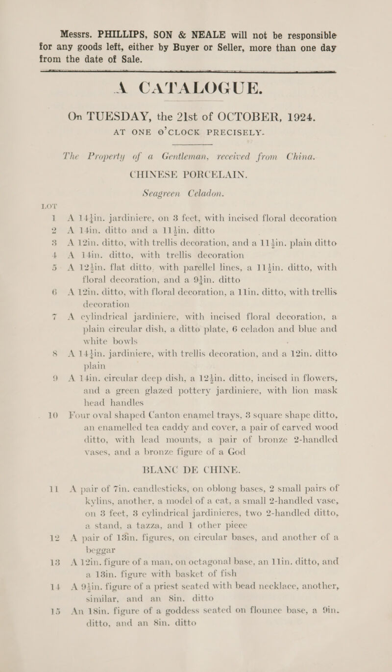 Messrs. PHILLIPS, SON &amp; NEALE will not be responsible for any goods left, either by Buyer or Seller, more than one day from the date of Sale.  A CATALOGUE. On TUESDAY, the 21st of OCTOBER, 1924. AT ONE ©’ CLOCK PRECISELY. The Property of a Gentleman, received from China. CHINESE PORCELAIN. Seagreen Celadon. 1 A 14thin. jardiniere, on 3 feet, with incised floral decoration 2 &lt;A l4in. ditto and a 11hin. ditto . 3 =A 12in. ditto, with trellis decoration, and a 114in. plain ditto 4 A i4in. ditto, with trellis decoration 5. A 124in. flat ditto, with parellel lines, a 114in. ditto, with floral decoration, and a 91in. ditto 6 &lt;A 12in. ditto, with floral decoration, a 11lin. ditto, with trellis decoration A eylindrical jardiniere, with incised floral decoration, a plain circular dish, a ditto plate, 6 celadon and blue and white bowls . 8 A 14Hin. jardiniere, with trellis decoration, and a 12in. ditto plain 9 &lt;A t4in. circular deep dish, a 124in. ditto, incised in flowers, and a green glazed pottery jardiniere, with lion mask head handles “I 10 Four oval shaped Canton enamel trays, 3 square shape ditto, an enamelled tea caddy and cover, a pair of carved wood ditto, with lead mounts, a pair of bronze 2-handled vases, and a bronze figure of a God BLANC DE CHINE. 11 A pair of Tin. candlesticks, on oblong bases, 2 small pairs of kylins, another, a model of a cat, a small 2-handled vase, on 8 feet, 3 cylindrical jardinieres, two 2-handled ditto, a stand, a tazza, and 1 other piece 12 A pair of 13in. figures, on circular bases, and another cf a beggar 13. A 12in. figure of a man, on octagonal base, an 11in. ditto, and a 13in. figure with basket of fish 14 A Q9tin. figure of a priest seated with bead necklace, another, similar, and an 8in. ditto 15 An 18in. figure of a goddess seated on flounce base, a 9in. ditto, and an 8in. ditto