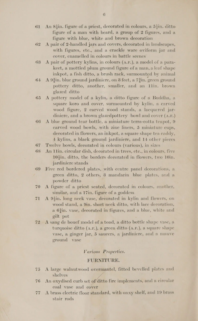 61 62 64 66 71 = ~ 6 An 8hin. figure of a priest, decorated in colours, a 54in. ditto figure of a man with beard, a group of 2 figures, and a figure with blue, white and brown decoration A pair of 2-handled jars and covers, decorated in landscapes, with figures, ete., and a crackle ware oviform jar and cover, enamelled in colours in battle scenes A pair of pottery kylins, in colours (4.F.), a model of a para- keet, a mottled plum ground figure of a man, a leaf shape inkpot, a fish ditto, a brush rack, surmounted by animal A 93in. blue ground jardiniere, on 3 feet, a 7 pottery ditto, another, smaller, and an llin. brown glazed ditto A pottery model of a kylin, a ditto figure of a Buddha, a square koro and cover, surmounted by kylin, a carved wood figure, 2 carved wood stands, a lacquered jar- diniere, and a brown glazedpottery bowl and cover (A.F.) A blue ground tear bottle, a miniature terra-cotta teapot, 9 earved wood bowls, with zine liners, 5 miniature cups, decorated in flowers, an inkpot, a square shape tea caddy, 4 kylins, a black ground jardiniere, and 14 other pieces Twelve bowls, decorated in colours (various), in sizes An 1lin. circular dish, decorated in trees, etc., in colours, five 104in. ditto, the borders decorated in flowers, two 10in. jardiniere stands Five red bordered plates, with centre panel decorations, a green ditto, 2 others, 3 mandarin blue plates, and a powder ditto A figure of a priest seated, decorated in colours, another, similar, and a 17in. figure of a goddess A 9tin. long neck vase, decorated in kylin and flowers, on wood stand, a 9in. short neck ditto, with lace decoration, a 63in. vase, decorated in figures, and a blue, white and gilt pot A sang de bouef model of a toad, a ditto bottle shape vase, a turquoise ditto (4.F.), a green ditto (4.F.), a square shape ~ vase, a ginger jar, 5 saucers, a jardiniere, and a mauve 34 “P op #in. green ground ground vase Various Properties. FURNITURE. A large walnutwood overmantel, fitted bevelled plates and shelves . An oxydised curb set ofditto fire implements, and a circular coal vase and cover A brass electric floor standard, with onxy shelf, and 19 brass stair rods